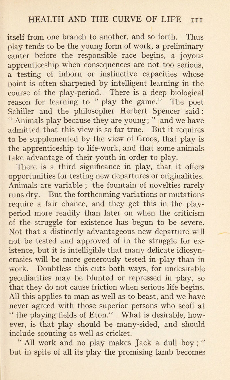 itself from one branch to another, and so forth. Thus play tends to be the young form of work, a preliminary canter before the responsible race begins, a joyous apprenticeship when consequences are not too serious, a testing of inborn or instinctive capacities whose point is often sharpened by intelligent learning in the course of the play-period. There is a deep biological reason for learning to “ play the game.” The poet Schiller and the philosopher Herbert Spencer said : “ Animals play because they are young; ” and we have admitted that this view is so far true. But it requires to be supplemented by the view of Groos, that play is the apprenticeship to life-work, and that some animals take advantage of their youth in order to play. There is a third significance in play, that it offers opportunities for testing new departures or originalities. Animals are variable ; the fountain of novelties rarely runs dry. But the forthcoming variations or mutations require a fair chance, and they get this in the play- period more readily than later on when the criticism of the struggle for existence has begun to be severe. Not that a distinctly advantageous new departure will not be tested and approved of in the struggle for ex- istence, but it is intelligible that many delicate idiosyn- crasies will be more generously tested in play than in work. Doubtless this cuts both ways, for undesirable peculiarities may be blunted or repressed in play, so that they do not cause friction when serious life begins. All this applies to man as well as to beast, and we have never agreed with those superior persons who scoff at “ the playing fields of Eton/’ What is desirable, how- ever, is that play should be many-sided, and should include scouting as well as cricket. “ All work and no play makes Jack a dull boy ; ” but in spite of all its play the promising lamb becomes