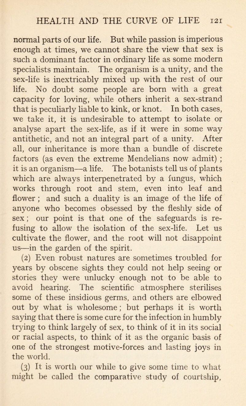 normal parts of our life. But while passion is imperious enough at times, we cannot share the view that sex is such a dominant factor in ordinary life as some modern specialists maintain. The organism is a unity, and the sex-life is inextricably mixed up with the rest of our life. No doubt some people are born with a great capacity for loving, while others inherit a sex-strand that is peculiarly liable to kink, or knot. In both cases, we take it, it is undesirable to attempt to isolate or analyse apart the sex-life, as if it were in some way antithetic, and not an integral part of a unity. After all, our inheritance is more than a bundle of discrete factors (as even the extreme Mendelians now admit) ; it is an organism—a life. The botanists tell us of plants which are always interpenetrated by a fungus, which works through root and stem, even into leaf and flower ; and such a duality is an image of the life of anyone who becomes obsessed by the fleshly side of sex; our point is that one of the safeguards is re- fusing to allow the isolation of the sex-life. Let us cultivate the flower, and the root will not disappoint us—in the garden of the spirit. (2) Even robust natures are sometimes troubled for years by obscene sights they could not help seeing or stories they were unlucky enough not to be able to avoid hearing. The scientific atmosphere sterilises some of these insidious germs, and others are elbowed out by what is wholesome; but perhaps it is worth saying that there is some cure for the infection in humbly trying to think largely of sex, to think of it in its social or racial aspects, to think of it as the organic basis of one of the strongest motive-forces and lasting joys in the world. (3) It is worth our while to give some time to what might be called the comparative study of courtship,