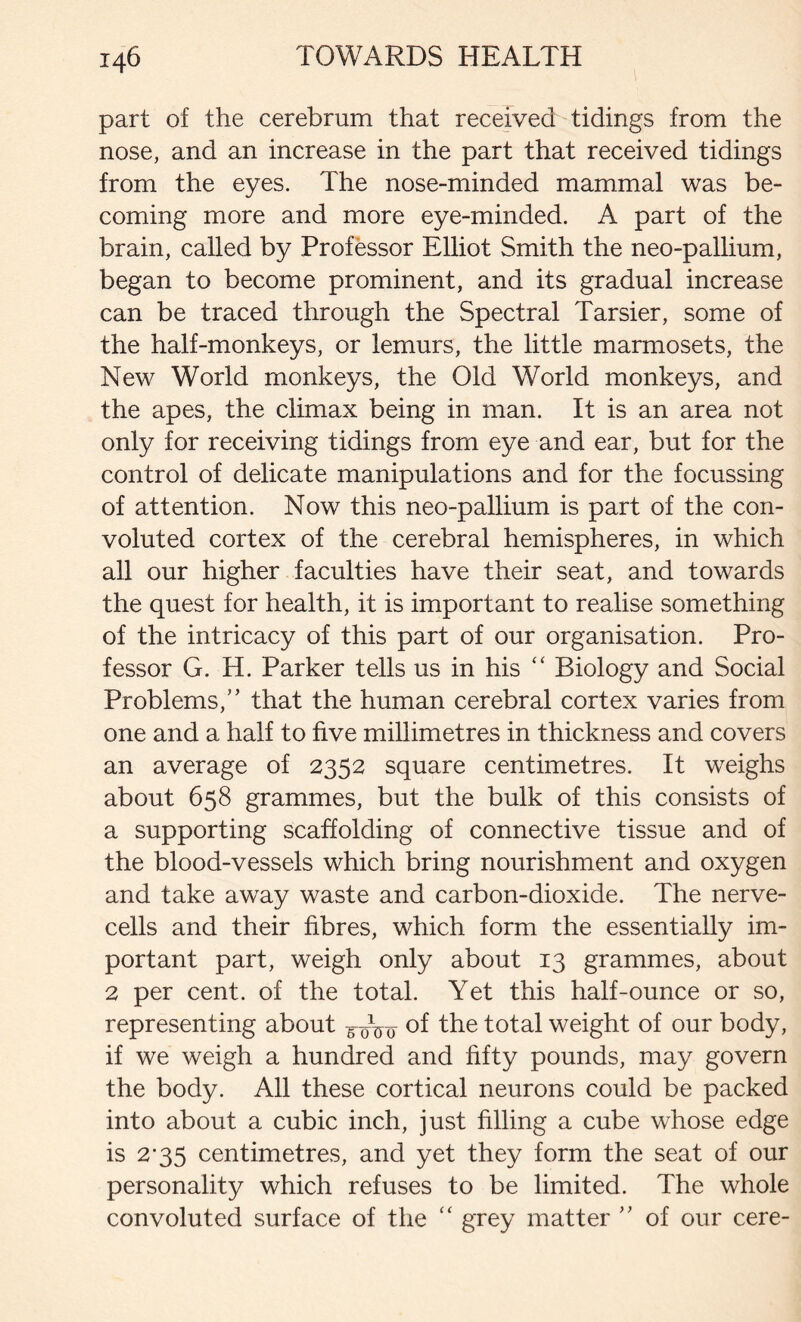 part of the cerebrum that received tidings from the nose, and an increase in the part that received tidings from the eyes. The nose-minded mammal was be- coming more and more eye-minded. A part of the brain, called by Professor Elliot Smith the neo-pallium, began to become prominent, and its gradual increase can be traced through the Spectral Tarsier, some of the half-monkeys, or lemurs, the little marmosets, the New World monkeys, the Old World monkeys, and the apes, the climax being in man. It is an area not only for receiving tidings from eye and ear, but for the control of delicate manipulations and for the focussing of attention. Now this neo-pallium is part of the con- voluted cortex of the cerebral hemispheres, in which all our higher faculties have their seat, and towards the quest for health, it is important to realise something of the intricacy of this part of our organisation. Pro- fessor G. H. Parker tells us in his “ Biology and Social Problems,” that the human cerebral cortex varies from one and a half to five millimetres in thickness and covers an average of 2352 square centimetres. It weighs about 658 grammes, but the bulk of this consists of a supporting scaffolding of connective tissue and of the blood-vessels which bring nourishment and oxygen and take away waste and carbon-dioxide. The nerve- cells and their fibres, which form the essentially im- portant part, weigh only about 13 grammes, about 2 per cent, of the total. Yet this half-ounce or so, representing about 5-^0 of the total weight of our body, if we weigh a hundred and fifty pounds, may govern the body. All these cortical neurons could be packed into about a cubic inch, just filling a cube whose edge is 2’35 centimetres, and yet they form the seat of our personality which refuses to be limited. The whole convoluted surface of the “ grey matter ” of our cere-