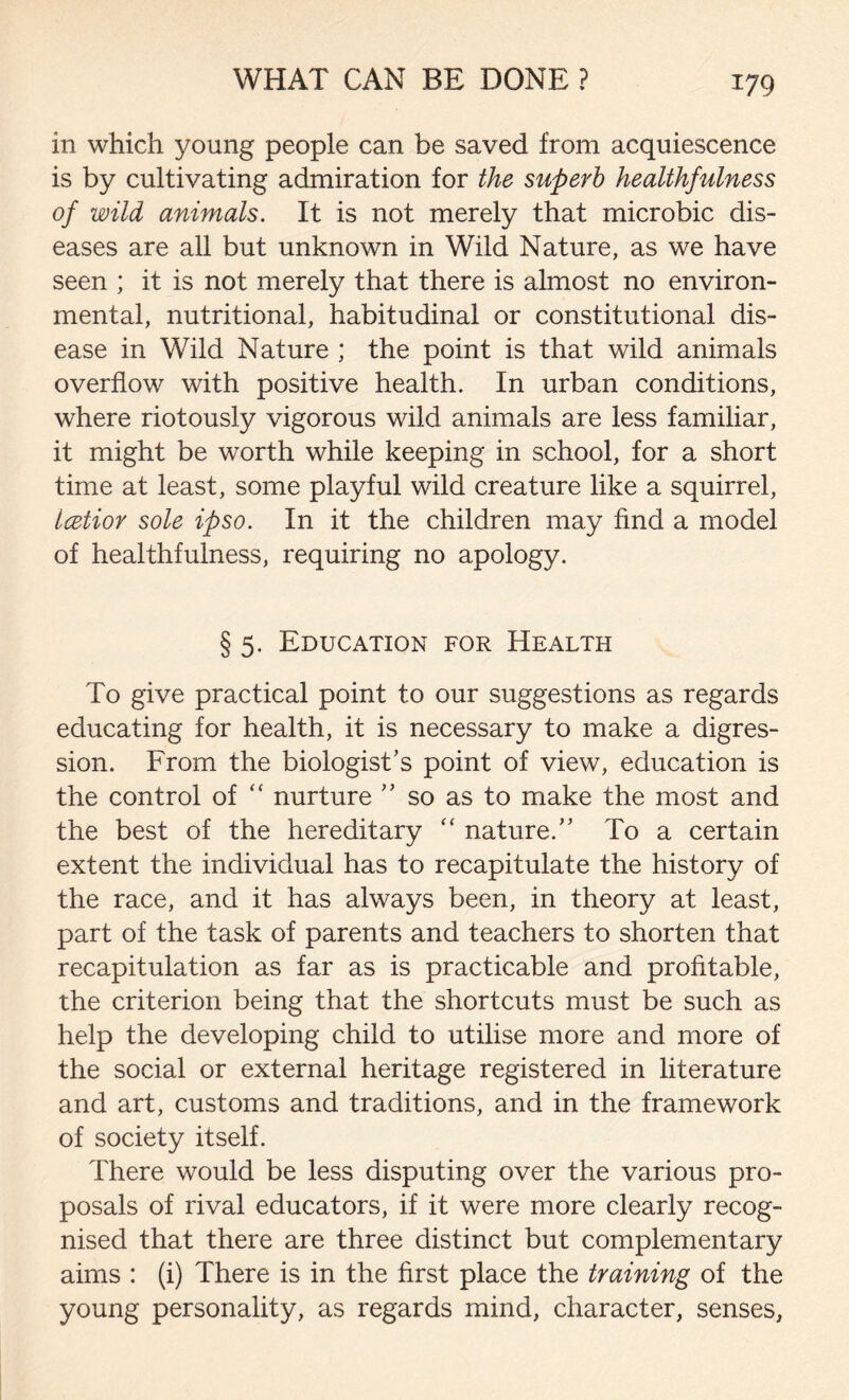 in which, young people can be saved from acquiescence is by cultivating admiration for the superb healthfulness of wild animals. It is not merely that microbic dis- eases are all but unknown in Wild Nature, as we have seen ; it is not merely that there is almost no environ- mental, nutritional, habitudinal or constitutional dis- ease in Wild Nature ; the point is that wild animals overflow with positive health. In urban conditions, where riotously vigorous wild animals are less familiar, it might be worth while keeping in school, for a short time at least, some playful wild creature like a squirrel, Icetior sole ipso. In it the children may find a model of healthfulness, requiring no apology. § 5. Education for Health To give practical point to our suggestions as regards educating for health, it is necessary to make a digres- sion. From the biologist’s point of view, education is the control of “ nurture ” so as to make the most and the best of the hereditary “ nature.” To a certain extent the individual has to recapitulate the history of the race, and it has always been, in theory at least, part of the task of parents and teachers to shorten that recapitulation as far as is practicable and profitable, the criterion being that the shortcuts must be such as help the developing child to utilise more and more of the social or external heritage registered in literature and art, customs and traditions, and in the framework of society itself. There would be less disputing over the various pro- posals of rival educators, if it were more clearly recog- nised that there are three distinct but complementary aims : (i) There is in the first place the training of the young personality, as regards mind, character, senses,