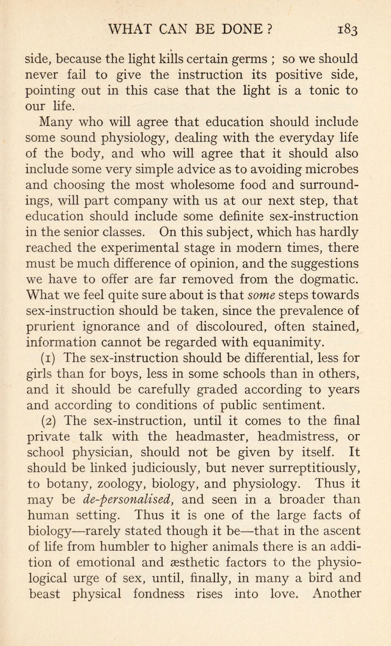 side, because the light kills certain germs ; so we should never fail to give the instruction its positive side, pointing out in this case that the light is a tonic to our life. Many who will agree that education should include some sound physiology, dealing with the everyday life of the body, and who will agree that it should also include some very simple advice as to avoiding microbes and choosing the most wholesome food and surround- ings, will part company with us at our next step, that education should include some definite sex-instruction in the senior classes. On this subject, which has hardly reached the experimental stage in modern times, there must be much difference of opinion, and the suggestions we have to offer are far removed from the dogmatic. What we feel quite sure about is that some steps towards sex-instruction should be taken, since the prevalence of prurient ignorance and of discoloured, often stained, information cannot be regarded with equanimity. (1) The sex-instruction should be differential, less for girls than for boys, less in some schools than in others, and it should be carefully graded according to years and according to conditions of public sentiment. (2) The sex-instruction, until it comes to the final private talk with the headmaster, headmistress, or school physician, should not be given by itself. It should be linked judiciously, but never surreptitiously, to botany, zoology, biology, and physiology. Thus it may be de-personalised, and seen in a broader than human setting. Thus it is one of the large facts of biology—rarely stated though it be—that in the ascent of life from humbler to higher animals there is an addi- tion of emotional and aesthetic factors to the physio- logical urge of sex, until, finally, in many a bird and beast physical fondness rises into love. Another