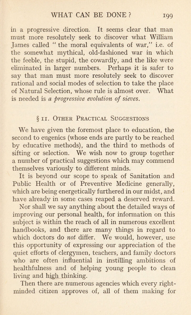 in a progressive direction. It seems clear that man must more resolutely seek to discover what William James called “ the moral equivalents of war,” i.e. of the somewhat mythical, old-fashioned war in which the feeble, the stupid, the cowardly, and the like were eliminated in larger numbers. Perhaps it is safer to say that man must more resolutely seek to discover rational and social modes of selection to take the place of Natural Selection, whose rule is almost over. What is needed is a progressive evolution of sieves. § 11. Other Practical Suggestions We have given the foremost place to education, the second to eugenics (whose ends are partly to be reached by educative methods), and the third to methods of sifting or selection. We wish now to group together a number of practical suggestions which may commend themselves variously to different minds. It is beyond our scope to speak of Sanitation and Public Health or of Preventive Medicine generally, which are being energetically furthered in our midst, and have already in some cases reaped a deserved reward. Nor shall we say anything about the detailed ways of improving our personal health, for information on this subject is within the reach of all in numerous excellent handbooks, and there are many things in regard to which doctors do not differ. We would, however, use this opportunity of expressing our appreciation of the quiet efforts of clergymen, teachers, and family doctors who are often influential in instilling ambitions of healthfulness and of helping young people to clean living and high thinking. Then there are numerous agencies which every right- minded citizen approves of, all of them making for