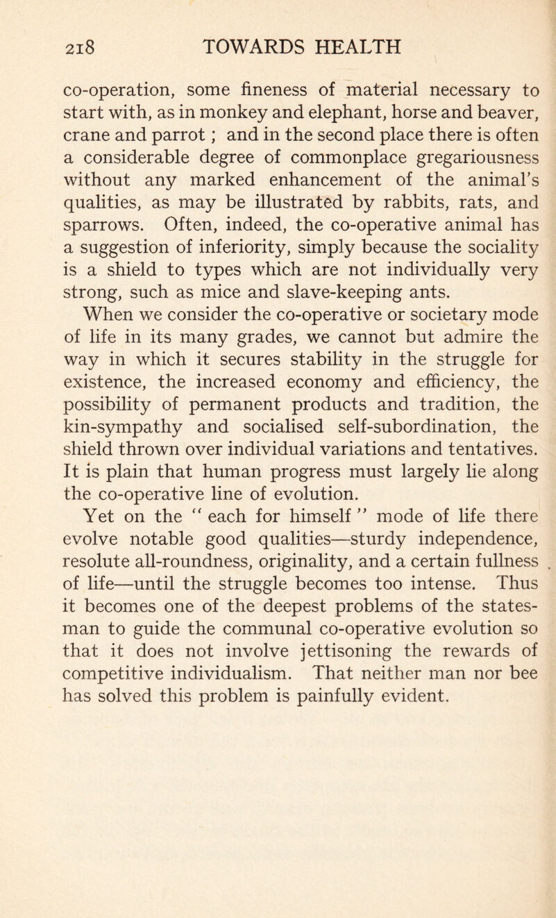 co-operation, some fineness of material necessary to start with, as in monkey and elephant, horse and beaver, crane and parrot; and in the second place there is often a considerable degree of commonplace gregariousness without any marked enhancement of the animal’s qualities, as may be illustrated by rabbits, rats, and sparrows. Often, indeed, the co-operative animal has a suggestion of inferiority, simply because the sociality is a shield to types which are not individually very strong, such as mice and slave-keeping ants. When we consider the co-operative or societary mode of life in its many grades, we cannot but admire the way in which it secures stability in the struggle for existence, the increased economy and efficiency, the possibility of permanent products and tradition, the kin-sympathy and socialised self-subordination, the shield thrown over individual variations and tentatives. It is plain that human progress must largely lie along the co-operative line of evolution. Yet on the “ each for himself” mode of life there evolve notable good qualities—sturdy independence, resolute all-roundness, originality, and a certain fullness of life—until the struggle becomes too intense. Thus it becomes one of the deepest problems of the states- man to guide the communal co-operative evolution so that it does not involve jettisoning the rewards of competitive individualism. That neither man nor bee has solved this problem is painfully evident.