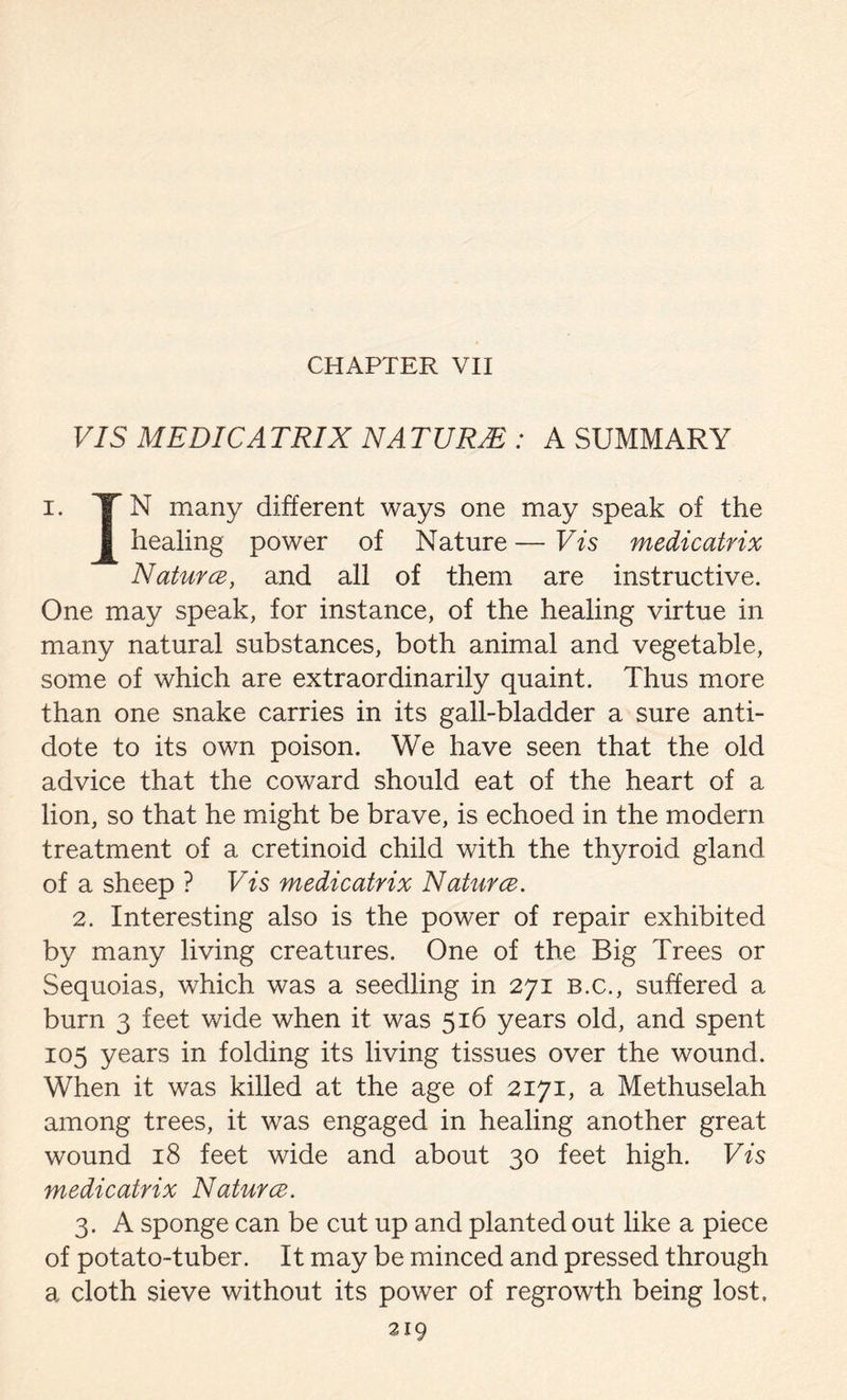 CHAPTER VII VIS MEDICATRIX NATUR2E : A SUMMARY i. YN many different ways one may speak of the healing power of Nature — Vis medicatrix Natures, and all of them are instructive. One may speak, for instance, of the healing virtue in many natural substances, both animal and vegetable, some of which are extraordinarily quaint. Thus more than one snake carries in its gall-bladder a sure anti- dote to its own poison. We have seen that the old advice that the coward should eat of the heart of a lion, so that he might be brave, is echoed in the modern treatment of a cretinoid child with the thyroid gland of a sheep ? Vis medicatrix Natures. 2. Interesting also is the power of repair exhibited by many living creatures. One of the Big Trees or Sequoias, which was a seedling in 271 B.c., suffered a burn 3 feet wide when it was 516 years old, and spent 105 years in folding its living tissues over the wound. When it was killed at the age of 2171, a Methuselah among trees, it was engaged in healing another great wound 18 feet wide and about 30 feet high. Vis medicatrix Natures. 3. A sponge can be cut up and planted out like a piece of potato-tuber. It may be minced and pressed through a cloth sieve without its power of regrowth being lost,