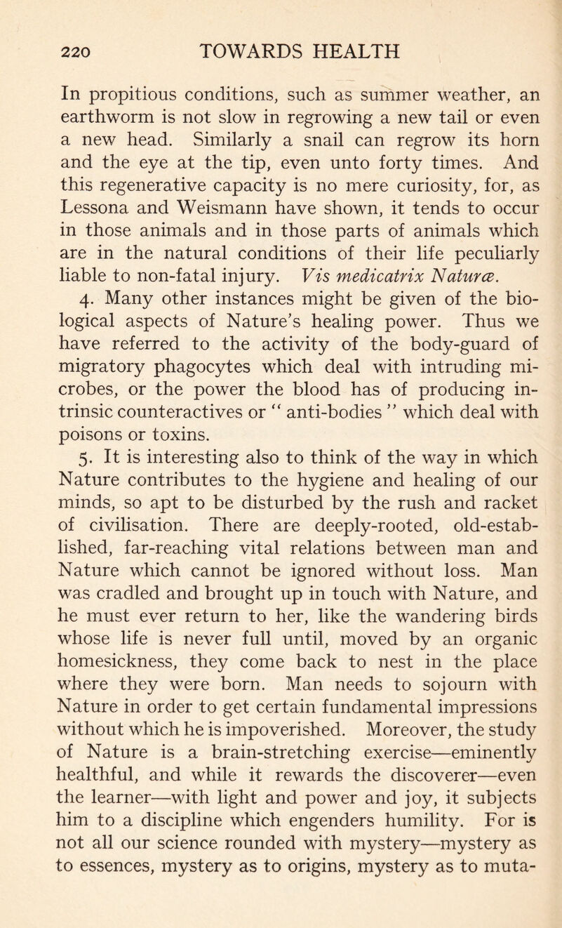 In propitious conditions, such as summer weather, an earthworm is not slow in regrowing a new tail or even a new head. Similarly a snail can regrow its horn and the eye at the tip, even unto forty times. And this regenerative capacity is no mere curiosity, for, as Lessona and Weismann have shown, it tends to occur in those animals and in those parts of animals which are in the natural conditions of their life peculiarly liable to non-fatal injury. Vis medicatrix Naturce. 4. Many other instances might be given of the bio- logical aspects of Nature’s healing power. Thus we have referred to the activity of the body-guard of migratory phagocytes which deal with intruding mi- crobes, or the power the blood has of producing in- trinsic counteractives or “ anti-bodies ” which deal with poisons or toxins. 5. It is interesting also to think of the way in which Nature contributes to the hygiene and healing of our minds, so apt to be disturbed by the rush and racket of civilisation. There are deeply-rooted, old-estab- lished, far-reaching vital relations between man and Nature which cannot be ignored without loss. Man was cradled and brought up in touch with Nature, and he must ever return to her, like the wandering birds whose life is never full until, moved by an organic homesickness, they come back to nest in the place where they were born. Man needs to sojourn with Nature in order to get certain fundamental impressions without which he is impoverished. Moreover, the study of Nature is a brain-stretching exercise—eminently healthful, and while it rewards the discoverer—even the learner—with light and power and joy, it subjects him to a discipline which engenders humility. For is not all our science rounded with mystery—mystery as to essences, mystery as to origins, mystery as to muta-