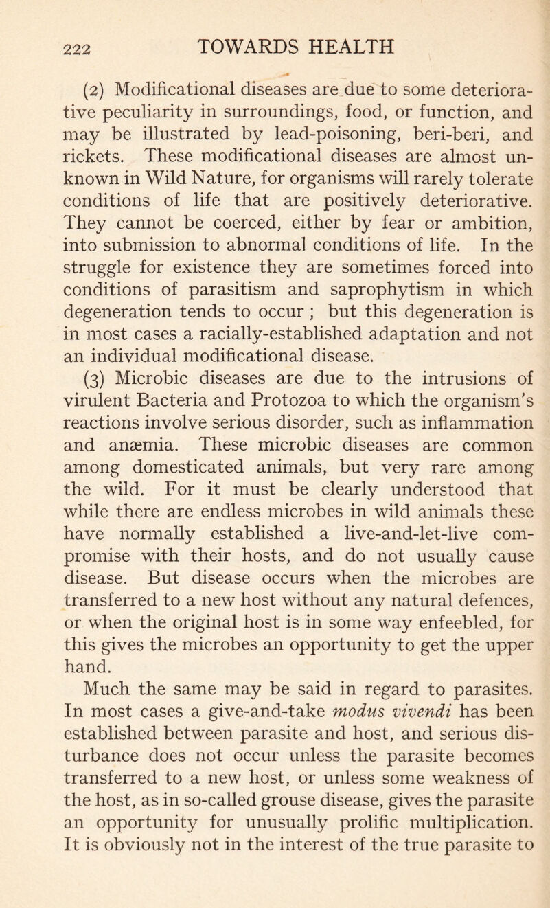 (2) Modificational diseases are due to some deteriora- tive peculiarity in surroundings, food, or function, and may be illustrated by lead-poisoning, beri-beri, and rickets. These modificational diseases are almost un- known in Wild Nature, for organisms will rarely tolerate conditions of life that are positively deteriorative. They cannot be coerced, either by fear or ambition, into submission to abnormal conditions of life. In the struggle for existence they are sometimes forced into conditions of parasitism and saprophytism in which degeneration tends to occur ; but this degeneration is in most cases a racially-established adaptation and not an individual modificational disease. (3) Microbic diseases are due to the intrusions of virulent Bacteria and Protozoa to which the organism’s reactions involve serious disorder, such as inflammation and anaemia. These microbic diseases are common among domesticated animals, but very rare among the wild. For it must be clearly understood that while there are endless microbes in wild animals these have normally established a live-and-let-live com- promise with their hosts, and do not usually cause disease. But disease occurs when the microbes are transferred to a new host without any natural defences, or when the original host is in some way enfeebled, for this gives the microbes an opportunity to get the upper hand. Much the same may be said in regard to parasites. In most cases a give-and-take modus vivendi has been established between parasite and host, and serious dis- turbance does not occur unless the parasite becomes transferred to a new host, or unless some weakness of the host, as in so-called grouse disease, gives the parasite an opportunity for unusually prolific multiplication. It is obviously not in the interest of the true parasite to