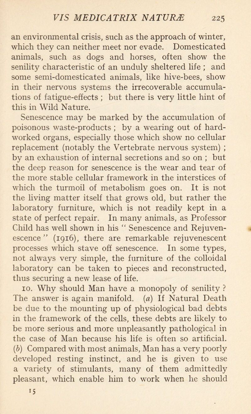 an environmental crisis, such as the approach of winter, which they can neither meet nor evade. Domesticated animals, such as dogs and horses, often show the senility characteristic of an unduly sheltered life ; and some semi-domesticated animals, like hive-bees, show in their nervous systems the irrecoverable accumula- tions of fatigue-effects ; but there is very little hint of this in Wild Nature. Senescence may be marked by the accumulation of poisonous waste-products ; by a wearing out of hard- worked organs, especially those which show no cellular replacement (notably the Vertebrate nervous system) ; by an exhaustion of internal secretions and so on ; but the deep reason for senescence is the wear and tear of the more stable cellular framework in the interstices of which the turmoil of metabolism goes on. It is not the living matter itself that grows old, but rather the laboratory furniture, which is not readily kept in a state of perfect repair. In many animals, as Professor Child has well shown in his “ Senescence and Rejuven- escence ” (1916), there are remarkable rejuvenescent processes which stave off senescence. In some types, not always very simple, the furniture of the colloidal laboratory can be taken to pieces and reconstructed, thus securing a new lease of life. 10. Why should Man have a monopoly of senility ? The answer is again manifold, (a) If Natural Death be due to the mounting up of physiological bad debts in the framework of the cells, these debts are likely to be more serious and more unpleasantly pathological in the case of Man because his life is often so artificial. (b) Compared with most animals, Man has a very poorly developed resting instinct, and he is given to use a variety of stimulants, many of them admittedly pleasant, which enable him to work when he should 15