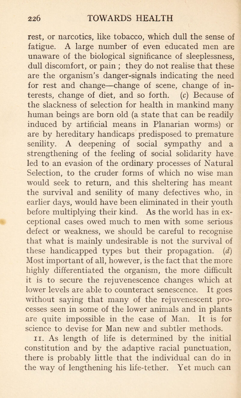 rest, or narcotics, like tobacco, which dull the sense of fatigue. A large number of even educated men are unaware of the biological significance of sleeplessness, dull discomfort, or pain ; they do not realise that these are the organism’s danger-signals indicating the need for rest and change—change of scene, change of in- terests, change of diet, and so forth, (c) Because of the slackness of selection for health in mankind many human beings are born old (a state that can be readily induced by artificial means in Planarian worms) or are by hereditary handicaps predisposed to premature senility. A deepening of social sympathy and a strengthening of the feeling of social solidarity have led to an evasion of the ordinary processes of Natural Selection, to the cruder forms of which no wise man would seek to return, and this sheltering has meant the survival and senility of many defectives who, in earlier days, would have been eliminated in their youth before multiplying their kind. As the world has in ex- ceptional cases owed much to men with some serious defect or weakness, we should be careful to recognise that what is mainly undesirable is not the survival of these handicapped types but their propagation, (d) Most important of all, however, is the fact that the more highly differentiated the organism, the more difficult it is to secure the rejuvenescence changes which at lower levels are able to counteract senescence. It goes without saying that many of the rejuvenescent pro- cesses seen in some of the lower animals and in plants are quite impossible in the case of Man. It is for science to devise for Man new and subtler methods. ii. As length of life is determined by the initial constitution and by the adaptive racial punctuation, there is probably little that the individual can do in the way of lengthening his life-tether. Yet much can