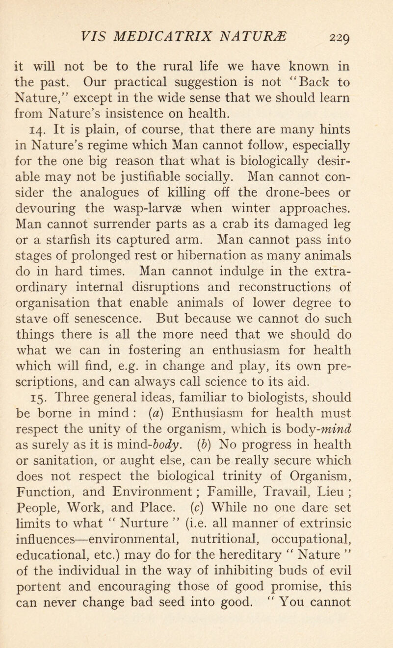 it will not be to the rural life we have known in the past. Our practical suggestion is not “Back to Nature,” except in the wide sense that we should learn from Nature’s insistence on health. 14. It is plain, of course, that there are many hints in Nature’s regime which Man cannot follow, especially for the one big reason that what is biologically desir- able may not be justifiable socially. Man cannot con- sider the analogues of killing off the drone-bees or devouring the wasp-larvae when winter approaches. Man cannot surrender parts as a crab its damaged leg or a starfish its captured arm. Man cannot pass into stages of prolonged rest or hibernation as many animals do in hard times. Man cannot indulge in the extra- ordinary internal disruptions and reconstructions of organisation that enable animals of lower degree to stave off senescence. But because we cannot do such things there is all the more need that we should do what we can in fostering an enthusiasm for health which will find, e.g. in change and play, its own pre- scriptions, and can always call science to its aid. 15. Three general ideas, familiar to biologists, should be borne in mind : (a) Enthusiasm for health must respect the unity of the organism, which is body-mind as surely as it is mind-body. (b) No progress in health or sanitation, or aught else, can be really secure which does not respect the biological trinity of Organism, Function, and Environment; Famille, Travail, Lieu ; People, Work, and Place, (c) While no one dare set limits to what “ Nurture ” (i.e. all manner of extrinsic influences—environmental, nutritional, occupational, educational, etc.) may do for the hereditary “ Nature ” of the individual in the way of inhibiting buds of evil portent and encouraging those of good promise, this can never change bad seed into good. “You cannot