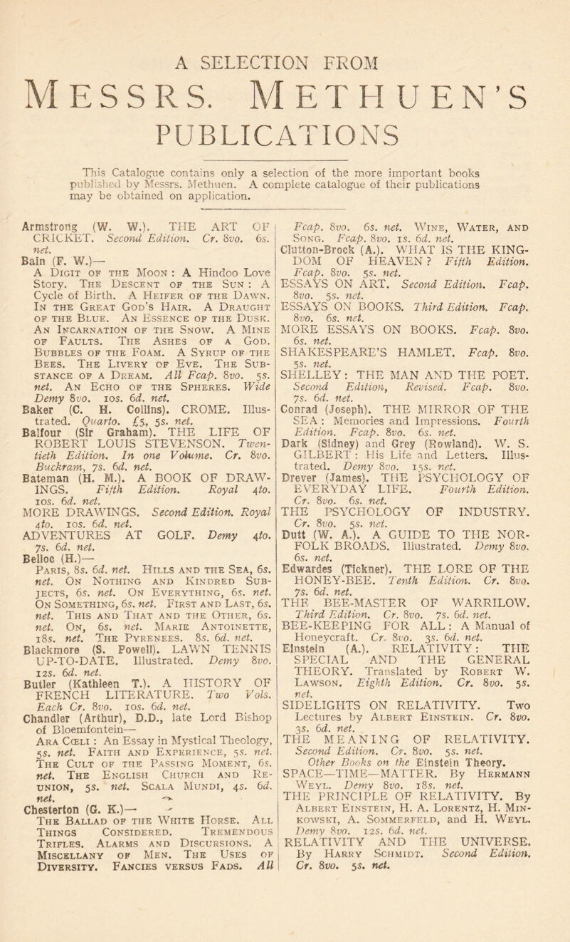 A SELECTION FROM M e s s r s. Methuen’s PUBLICATIONS This Catalogue contains only a selection of the more important books published by Messrs. Methuen. A complete catalogue of their publications may be obtained on application. Armstrong (W. W.), THE ART OF CRICKET. Second Edition. Cr. 8vo. 6s. net. Bain (F. W.)— A Digit of the Moon : A Hindoo Love Story. The Descent of the Sun : A Cycle of Birth. A Heifer of the Dawn. In the Great God’s Hair. A Draught of the Blue. An Essence of the Dusk. An Incarnation of the Snow. A Mine of Faults. The Ashes of a God. Bubbles of the Foam. A Syrup of the Bees. The Livery of Eve. The Sub- stance of a Dream. All Fcap. 8vo. 5s. net. An Echo of the Spheres. Wide Demy 8vo. 10s. 6d. net. Baker (C. H. Collins). CROME. Illus- trated. Quarto. £5, 5s. net. Balfour (Sir Graham). THE LIFE OF ROBERT LOUIS STEVENSON. Twen- tieth Edition. In one Volume. Cr. 8vo. Buckram, 7s. 6d. net. Bateman (H. M.). A BOOK OF DRAW- INGS. Fifth Edition. Royal 4 to. 10s. 6d. net. MORE DRAWINGS. Second Edition. Royal 4 to. jos. 6d. net. ADVENTURES AT GOLF. Demy 4 to. 7s. 6d. net. Belloc (H.)— Paris, 8s. 6d. net. Hills and the Sea, 6s. net. On Nothing and Kindred Sub- jects, 6s. net. On Everything, 6s. net. On Something, 6s. net. First and Last, 6s. net. This and That and the Other, 6s. net. On, 6s. net. Marie Antoinette, 18s. net. The Pyrenees. 8s. 6d. net. Blackmore (S. Powell). LAWN TENNIS UP-TO-DATE. Illustrated. Demy 8 vo. 12s. 6d. net. Butler (Kathleen T.). A HISTORY OF FRENCH LITERATURE. Two Vols. Each Cr. 8vo. 10s. 6d. net. Chandler (Arthur), D.D., late Lord Bishop of Bloemfontein— Ara Cceli : An Essay in Mystical Theology, 5s. net. Faith and Experience, 5s. net. The Cult of the Passing Moment, 6s. net. The English Church and Re- union, 5s. net. Scala Mundi, 4s. 6d. net. -v Chesterton (G. K.)— The Ballad of the Whtte Horse. All Things Considered. Tremendous Trifles. Alarms and Discursions. A Miscellany of Men. The Uses of Diversity. Fancies versus Fads. All Fcap. 8vo. 6s. net. Wine, Water, and Song. Fcap. 8vo. is. 6d. net. ClUtton-Brock (A.). WHAT IS TIIE KING- DOM OF HEAVEN ? Fifth Edition. Fcap. 8vo. 5s. net. ESSAYS ON ART. Second Edition. Fcap. 8vo. 5s. net. ESSAYS ON BOOKS. Third Edition. Fcap. 8vo. 6s. net. MORE ESSAYS ON BOOKS. Fcap. 8vo. fid SHAKESPEARE’S HAMLET. Fcap. 8vo. 5S. ft Ctm SHELLEY : THE MAN AND THE POET. Second Edition, Revised. Fcap. 8 vo. 7s. 6d. net. Conrad (Joseph). THE MIRROR OF THE SEA : Memories and Impressions. Fourth Edition. Fcap. 8vo. 6s. net. Dark (Sidney) and Grey (Rowland). W. S. GILBERT : His Life and Letters. Illus- trated. Demy 8vo. 15s. net. Drever (James). THE PSYCHOLOGY OF EVERYDAY LIFE. Fourth Edition. Cr. 8vo. 6s. net. THE PSYCHOLOGY OF INDUSTRY. Cr. 8vo. 5s. net. Dutt (W. A.). A GUIDE TO THE NOR- FOLK BROADS. Illustrated. Demy 8vo. fid Edwardes (Tickner). THE LORE OF THE HONEY-BEE. Tenth Edition. Cr. 8vo. Js &d fid THE BEE-MASTER OF WARRILOW. Third Edition. Cr. 8vo. 7s. 6d. net. BEE-KEEPING FOR ALL: A Manual of Honeycraft. Cr 810. 3s. 6d. net. Einstein (A.). RELATIVITY : THE SPECIAL AND THE GENERAL THEORY. Translated by Robert W. Lawson. Eighth Edition. Cr. 8vo. 5s. net. SIDELIGHTS ON RELATIVITY. Two Lectures by Albert Einstein. Cr. 8vo. 3s. 6d. net. THE MEANING OF RELATIVITY. Second Edition. Cr. 8vo. 5 s. net. Other Books on the Einstein Theory. SPACE—TIME—MATTER. By Hermann Weyl. Demy 8vo. 18s. net. THE PRINCIPLE OF RELATIVITY. By Albert Einstein, H. A. Lorentz, H. Min- kowski, A. Sommerfeld, and H. Weyl. Demy 8vo. 12s. 6d. net. RELATIVITY AND THE UNIVERSE. By Harry Schmidt. Second Edition, Cr. 8vo. 5 s. net.