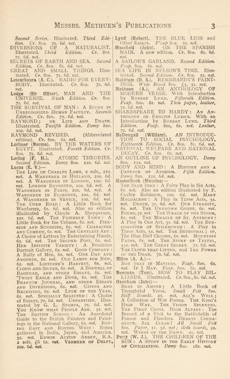 Second Series. Illustrated. Third Edi- tion. Cr. 8vo. 7s. 6d. net. DIVERSIONS OF A NATURALIST. Illustrated. Third Edition. Cr. 8vo. 7s. 6d. net. SECRETS OF EARTH AND SEA. Second Edition. Cr. 8vo. 8s. 6d. net. GREAT AND SMALL THINGS. Illus- trated. Cr. 8vo. 7s. 6d. net. Lescarboura (A. C.). RADIO FOR EVERY- BODY. Illustrated. Cr. 8vo. 7s. 6d. net. Lodge (Sir Oliver). MAN AND THE UNIVERSE. Ninth Edition. Cr. 8vo. S 'f'tct THE SURVIVAL OF MAN : A Study in Unrecognized Human Faculty. Seventh Edition. Cr. 8vo. 7s. 6d. net. RAYMOND ; or Life and Death. Illustrated. Twelfth Edition. Demy 8vo. 1 os. 6d. net. RAYMOND REVISED. (Abbreviated edition). Cr. 8vo. 6s. net. Lorlmer (Norma). BY THE WATERS OF EGYPT. Illustrated. Fourth Edition. Cr. 8vo. 7s. 6d. net. Lorlng (F. H.). ATOMIC THEORIES. Second Edition. Demy 8vo. 12s. 6d. net. Lucas (E. V.)— The Life of Charles Lamb, 2 vols., 21 s. net. A Wanderer in Holland, ios. 6d. net. A Wanderer in London, ios. 6d. net. London Revisited, ios. 6d. net. A Wanderer in Paris, ios. 6d. net. A . Wanderer in Florence, ios. 6d. net. A Wanderer in Venice, ios. 6d. net. The Open Road : A Little Book for Wayfarers, 6s. 6d. net. Also an edition illustrated by Claude A. Shepperson, ios. 6d. net. The Friendly Town : A Little Book for the Urbane, 6s. net. Fire- side and Sunshine, 6s. net. Character and Comedy, 6s. net. The Gentlest Art : A Choice of Letters by Entertaining Hands, 6s. 6d. net. The Second Post, 6s. net. Her Infinite Variety : A Feminine Portrait Gallery, 6s. net. Good Company : A Rally of Men, 6s. net. One Day and Another, 6s. net. Old Lamps for New, 6s. net. Loiterer’s Harvest, 6s. net. Cloud and Silver, 6s. net. A Boswell of Baghdad, and other Essays, 6s. net. ’Twixt Eagle and Dove, 6s. net. The Phantom Journal, and other Essays and Diversions, 6s. net. Giving and Receiving, 6s. net. Luck of the Year, 6s. net. Specially Selected : A Choice of Essays, 7s. 6d. net. Urbanities. Illus- trated by G. L. Stampa, 7s. 6d. net. You Know what People Are. 5s. net. 'The British School : An Anecdotal Guide to the British Painters and Paint- ings in the National Gallery, 6s. net. Rov- ing East and Roving West : Notes gathered in India, Japan, and America. 5 s. net. Edwin Austin Abbey, R.A. 2 vols. £6 6s. net. Vermeer of Delft, ios. 6d. net. Lynd (Robert). THE BLUE LION and Other Essavs. F’cap 8ro. 6s. net. Masefield (John). ON THE SPANISH MAIN. A new edition. Cr. 8vo. 8s. 6d. net. A SAILOR’S GARLAND. Second Edition. Fcap. 8vo. 6s. net. SEA LIFE IN NELSON’S TIME. Illus- trated. Second Edition. Cr. 8vo. 5s. net. Meldrum (D. S.). REMBRANDT’S PAINT- INGS. Wide Royal 8vo. £3, 3s. net. Methuen (A.). AN ANTHOLOGY OF MODERN VERSE. With Introduction by Robert Lynd. Fifteenth Edition. Fcap. 8vo. 6s. net. Thin paper, leather, JS fod Tict SHAKESPEARE TO HARDY: An An- thology of English Lyrics. With an Introduction by Robert Lynd. Third Edition. Fcap. 8 vo, 6s. net. Leather, js* foci* net McDougall ’(William). AN INTRODUC- TION TO SOCIAL PSYCHOLOGY. Eighteenth Edition. Cr. 8vo. 8s. 6d. net. NATIONAL WELFARE AND NATIONAL DECAY. Cr. 8vo. 6s. net. AN OUTLINE OF PSYCFIOLOGY. Demy 8vo. 12s. net. BODY AND MIND : A History and a Defence of Animism. Fifth Edition. Demy 8vo. 12s. 6d. net. Maeterlinck (Maurice)— The Blue Bird : A Fairy Play in Six Acts. 6s. net. Also an edition illustrated by F. Cayley Robinson, ios. 6 d. net. Mary Magdalene : A Play in Three Acts, 5s. net. Death, 3s. 6d. net. Our Eternity, 6s. net. The Unknown Guest, 6s. net. Poems, 5s. net. The Wrack of the Storm, 6s. net. The Miracle of St. Anthony : A Play in One Act, 3s. 6d. net. The Bur- gomaster of Stilemonde : A Play in Three Acts, 5s. net. The Betrothal ; or, The Blue Bird Chooses, 6s. net. Mountain Paths, 6s. net. The Story of Tyltyl, 2is. net. The Great Secret. 7s. 6d. net. The Cloud that Lifted, and The Power of the Dead. 7s. 6d. net. Milne (A. A.)— Not that it Matters. Fcap. 8vo. 6s. net. If I May. Fcap. 8vo. 6s. net. Newman (Tom). PIOW TO PLAY BIL- LIARDS. Illustrated. Cr.8vo.,8s. 6d. net. Oxenham (John)— Bees in Amber ; A Little Book of Thoughtful Verse. Small Pott 8 vo. Stiff Boards. 2s. net. All’s Well ; A Collection of War Poems. The King’s High Way. The Vision Splendid. The Fiery Cross. High Altars : The Record of a Visit to the Battlefields of France and Flanders. PIearts Coura- geous. All Clear ! All Small Pott 8vo. Paper, is. 3d. net; cloth boards, 2s. net. Winds of the Dawn. 2s. net. Perry (W. J.). THE CHILDREN OF THE SUN : A Study in the Early History of Civilization. Demy 8vo. 18s. net.