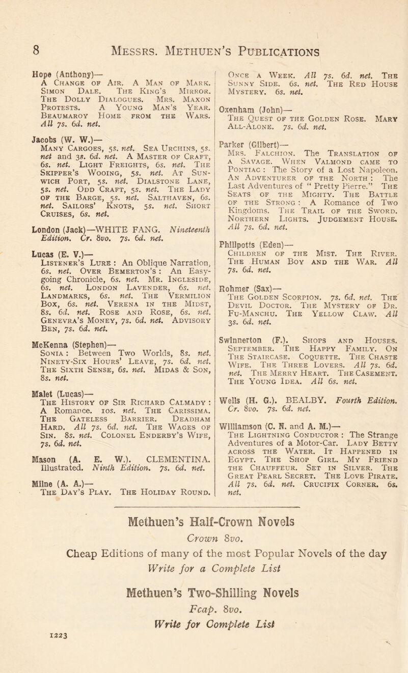 Hope (Anthony)— A Change of Am. A Man of Mark. Simon Dale. The King’s Mirror. The Dolly Dialogues. Mrs. Maxon Protests. A Young Man’s Year. Beaumaroy Home from the Wars. All ys. 6d. net. Jacobs (W. W.)— Many Cargoes, 55. net. Sea Urchins, 5s. net and 35. 6d. net. A Master of Craft, 6s. net. Light Freights, 6s. net. The Skipper’s Wooing, 5 s. net. At Sun- wich Port, 5s. net. Dialstone Lane, 5s. net. Odd Craft, 5s. net. The Lady of the Barge, 5s. net. Salthaven, 6s. net. Sailors’ Knots, 5s. net. Short Cruises, 6s. net. London (Jack)—WHITE FANG. Nineteenth Edition. Cr. 8vo. 7s. 6d. net. Lucas (E. V.)— Listener’s Lure : An Oblique Narration, 6s. net. Over Bemerton’s : An Easy- going Chronicle, 6s. net. Mr. Ingleside, 6s. net. London Lavender, 6s. net. Landmarks, 6s. net. The Vermilion Box, 6s. net. Verena in the Midst, 8s. 6d. net. Rose and Rose, 6s. net. Genevra’s Money, ys. 6d. net. Advisory Ben, ys. 6d. net. McKenna (Stephen)— Sonia : Between Two Worlds, 8s. net. Ninety-Six Hours’ Leave, ys. 6d. net. The Sixth Sense, 6s. net. Midas & Son, 8s. net. Malet (Lucas)— The History of Sir Richard Calmady : A Romance. 10s. net. The Carissima. The Gateless Barrier. Deadham Hard. All ys. 6d. net. The Wages of Sin. 8s. net. Colonel Enderby’s Wife, 7s. 6d. net. Mason (A. E. W.). CLEMENTINA. Illustrated. Ninth Edition, ys. 6d. net. Milne (A. A.)— The Day’s Play. The Holiday Round. Once a Week. All ys. 6d. net. The Sunny Side. 6s. net. The Red House Mystery. 6s. net. Oxenham (John)— The Quest of the Golden Rose. Mary All-Alone, ys. 6d. net. Parker (Gilbert)— Mrs. Falchion. The Translation of a Savage. When Valmond came to Pontiac : The Story of a Lost Napoleon. An Adventurer of the North : The Last Adventures of “ Pretty Pierre.” The Seats of the Mighty. The Battle of the Strong : A Romance of Two Kingdoms. The Trail of the Sword. Northern Lights. Judgement House. All ys. 6d. net. Phillpotts (Eden)— Children of the Mist. The River. The Human Boy and the War. All ys. 6d. net. Rohmer (Sax)— The Golden Scorpion, ys. 6d. net. The Devil Doctor. The Mystery of Dr. Fu-Manchu. The Yellow Claw. All 3s. 6d. net. Swlnnerton (F.). Shops and Houses. September. The Happy Family. On The Staircase. Coquette. The Chaste Wife. The Three Lovers. All ys. 6d. net. The Merry Heart. The Casement. The Young Idea. All 6s. net. Wells (H. G.). BEALBY. Fourth Edition. Cr. 8vo. ys. 6d. net. Williamson (C. N. and A. M.)— The Lightning Conductor : The Strange Adventures of a Motor-Car. Lady Betty across the Water. It Happened in Egypt. The Shop Girl. My Friend the Chauffeur. Set in Silver. The Great Pearl Secret. The Love Pirate. All ys. 6d. net. Crucifix Corner. 6s. net. Methuen’s Half-Crown Novels Crown 8vo. Cheap Editions of many of the most Popular Novels of the day Write for a Complete List Methuen’s Two-Shilling Novels Fcap. 8vo. Write for Complete List 1223