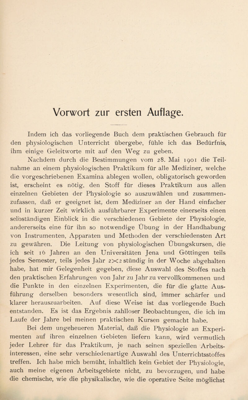 Vorwort zur ersten Auflage. Indem ich das vorliegende Buch dem praktischen Gebrauch für den physiologischen Unterricht übergebe, fühle ich das Bedürfnis, ihm einige Geleitworte mit auf den Weg zu geben. Nachdem durch die Bestimmungen vom 28. Mai 1901 die Teil- nahme an einem physiologischen Praktikum für alle Mediziner, welche die vorgeschriebenen Examina ablegen wollen, obligatorisch geworden ist, erscheint es nötig, den Stoff für dieses Praktikum aus allen einzelnen Gebieten der Physiologie so auszuwählen und zusammen- zufassen, daß er geeignet ist, dem Mediziner an der Hand einfacher und in kurzer Zeit wirklich ausführbarer Experimente einerseits einen selbständigen Einblick in die verschiedenen Gebiete der Physiologie, andererseits eine für ihn so notwendige Übung in der Handhabung von Instrumenten, Apparaten und Methoden der verschiedensten Art zu gewähren. Die Leitung von physiologischen Übungskursen, die ich seit 16 Jahren an den Universitäten Jena und Göttingen teils jedes Semester, teils jedes Jahr 2X2stündig in der Woche abgehalten habe, hat mir Gelegenheit gegeben, diese Auswahl des Stoffes nach den praktischen Erfahrungen von Jahr zu Jahr zu vervollkommenen und die Punkte in den einzelnen Experimenten, die für die glatte Aus- führung derselben besonders wesentlich sind, immer schärfer und klarer herauszuarbeiten. Auf diese Weise ist das vorliegende Buch entstanden. Es ist das Ergebnis zahlloser Beobachtungen, die ich im Laufe der Jahre bei meinen praktischen Kursen gemacht habe. Bei dem ungeheueren Material, daß die Physiologie an Experi- menten auf ihren einzelnen Gebieten liefern kann, wird vermutlich jeder Lehrer für das Praktikum, je nach seinen speziellen Arbeits- interessen, eine sehr verschiedenartige Auswahl des Unterrichtsstoffes treffen. Ich habe mich bemüht, inhaltlich kein Gebiet der Physiologie, auch meine eigenen Arbeitsgebiete nicht, zu bevorzugen, und habe die chemische, wie die physikalische, wie die operative Seite möglichst