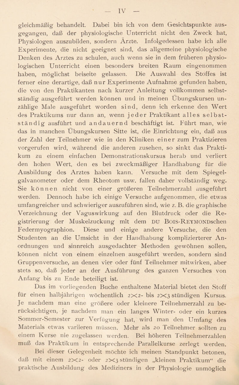 gleichmäßig behandelt. Dabei bin ich von dem Gesichtspunkte aus- gegangen, daß der physiologische Unterricht nicht den Zweck hat, Physiologen auszubilden, sondern Ärzte. Infolgedessen habe ich alle Experimente, die nicht geeignet sind, das allgemeine physiologische Denken des Arztes zu schulen, auch wenn sie in dem früheren physio- logischen Unterricht einen besonders breiten Raum eingenommen haben, möglichst beiseite gelassen. Die Auswahl des Stoffes ist ferner eine derartige, daß nur Experimente Aufnahme gefunden haben, die von den Praktikanten nach kurzer Anleitung vollkommen selbst- ständig ausgeführt werden können und in meinen Übungskursen un- zählige Male ausgeführt worden sind, denn ich erkenne den Wert des Praktikums nur dann an, wenn jeder Praktikant alles selbst- ständig ausführt und andauernd beschäftigt ist. Führt man, wie das in manchen Übungskursen Sitte ist, die Einrichtung ein, daß aus der Zahl der Teilnehmer wie in den Kliniken einer zum Praktizieren vorgerufen wird, während die anderen Zusehen, so sinkt das Prakti- kum zu einem einfachen Demonstrationskursus herab und verliert den hohen Wert, den es bei zweckmäßiger Handhabung für die Ausbildung des Arztes haben kann. Versuche mit dem Spiegel- galvanometer oder dem Rheotom usw. fallen daher vollständig' weg. Sie können nicht von einer größeren Teilnehmerzahl ausgeführt werden. Dennoch habe ich einige Versuche aufgenommen, die etwras umfangreicher und schwieriger auszuführen sind, wie z. B. die graphische Verzeichnung der Vaguswirkung auf den Blutdruck oder die Re- gistrierung der Muskelzuckung mit dem DU BoiS-REYMONDschen Federmyographion. Diese und einige andere Versuche, die den Studenten an die Umsicht in der Handhabung komplizierterer An- ordnungen und sinnreich ausgedachter Methoden gewöhnen sollen, können nicht von einem einzelnen ausgeführt werden, sondern sind Gruppenversuche, an denen vier oder fünf Teilnehmer mitwirken, aber stets so, daß jeder an der Ausführung des ganzen Versuches von Anfang bis zu Ende beteiligt ist. Das im vorliegenden Buche enthaltene Material bietet den Stoff für einen halbjährigen wöchentlich 2X2- bis 2X3 stündigen Kursus. Je nachdem man eine größere oder kleinere Teilnehmerzahl zu be- rücksichtigen, je nachdem man ein langes Winter- oder ein kurzes Sommer-Semester zur Verfügung hat, wird man den Umfang' des Materials etwas variieren müssen. Mehr als 20 Teilnehmer sollten zu einem Kurse nie zugelassen werden. Bei höheren Teilnehmerzahlen muß das Praktikum in entsprechende Parallelkurse zerlegt werden. Bei dieser Geleg'enheit möchte ich meinen Standpunkt betonen, daß mit einem 2X2- oder 2X3 stündigen „kleinen Praktikum“ die praktische Ausbildung des Mediziners in der Physiologie unmöglich