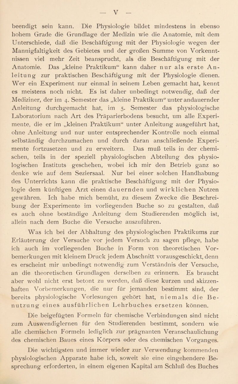 beendigt sein kann. Die Physiologie bildet mindestens in ebenso hohem Grade die Grundlage der Medizin wie die Anatomie, mit dem Unterschiede, daß die Beschäftigung mit der Physiologie wegen der Mannigfaltigkeit des Gebietes und der großen Summe von Vorkennt- nissen viel mehr Zeit beansprucht, als die Beschäftigung mit der Anatomie. Das „kleine Praktikum“ kann daher nur als erste An- leitung zur praktischen Beschäftigung mit der Physiologie dienen. Wer ein Experiment nur einmal in seinem Leben gemacht hat, kennt es meistens noch nicht. Es ist daher unbedingt notwendig, daß der Mediziner, der im 4. Semester das „kleine Praktikum“ unter andauernder Anleitung durchgemacht hat, im 5. Semester das physiologische Laboratorium nach Art des Präparierbodens besucht, um alle Experi- mente, die er im „kleinen Praktikum“ unter Anleitung ausgeführt hat, ohne Anleitung und nur unter entsprechender Kontrolle noch einmal selbständig durchzumachen und durch daran anschließende Experi- mente fortzusetzen und zu erweitern. Das muß teils in der chemi- schen, teils in der speziell physiologischen Abteilung des physio- logischen Instituts geschehen, wobei ich mir den Betrieb g'anz so denke wie auf dem Seziersaal. Nur bei einer solchen Handhabung des Unterrichts kann die praktische Beschäftigung mit der Physio- logie dem künftigen Arzt einen dauernden und wirklichen Nutzen gewähren. Ich habe mich bemüht, zu diesem Zwecke die Beschrei- bung der Experimente im vorliegenden Buche so zu gestalten, daß es auch ohne beständige Anleitung dem Studierenden möglich ist, allein nach dem Buche die Versuche auszuführen. Was ich bei der Abhaltung des physiologischen Praktikums zur Erläuterung der Versuche vor jedem Versuch zu sagen pflege, habe ich auch im vorliegenden Buche in Form von theoretischen Vor- bemerkungen mit kleinem Druck jedem Abschnitt vorausgeschickt, denn es erscheint mir unbedingt notwendig zum Verständnis der Versuche, an die theoretischen Grundlagen derselben zu erinnern. Es braucht aber wohl nicht erst betont zu werden, daß diese kurzen und skizzen- haften Vorbemerkungen, die nur für jemanden bestimmt sind, der bereits physiologische Vorlesungen gehört hat, niemals die Be- nutzung eines ausführlichen Lehrbuches ersetzen können. Die beigefügten Formeln für chemische Verbindungen sind nicht zum Auswendiglernen für den Studierenden bestimmt, sondern wie alle chemischen Formeln lediglich zur prägnanten Veranschaulichung des chemischen Baues eines Körpers oder des chemischen Vorganges. Die wichtigsten und immer wieder zur Verwendung kommenden physiologischen Apparate habe ich, soweit sie eine eingehendere Be- sprechung erforderten, in einem eigenen Kapital am Schluß des Buches