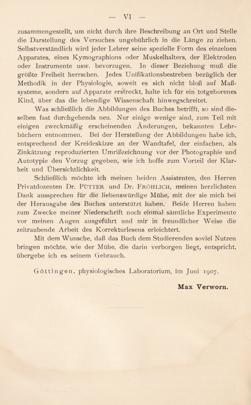 zusammengestellt, um nicht durch ihre Beschreibung an Ort und Stelle die Darstellung des Versuches ungebührlich in die Länge zu ziehen. Selbstverständlich wird jeder Lehrer seine spezielle Form des einzelnen Apparates, eines Kymographions oder Muskelhalters, der Elektroden oder Instrumente usw. bevorzugen. In dieser Beziehung muß die größte Freiheit herrschen. Jedes Unifikationsbestreben bezüglich der Methodik in der Physiologie, soweit es sich nicht bloß auf Maß- systeme, sondern auf Apparate erstreckt, halte ich für ein totgeborenes Kind, über das die lebendige Wissenschaft hinwegschreitet. Was schließlich die Abbildungen des Buches betrifft, so sind die- selben fast durchgehends neu. Nur einige wenige sind, zum Teil mit einigen zweckmäßig erscheinenden Änderungen, bekannten Lehr- büchern entnommen. Bei der LIerstellung der Abbildungen habe ich, entsprechend der Kreideskizze an der Wandtafel, der einfachen, als Zinkätzung reproduzierten Umrißzeichnung vor der Photographie und Autotypie den Vorzug* gegeben, wie ich hoffe zum Vorteil der Klar- heit und Übersichtlichkeit. Schließlich möchte ich meinen beiden Assistenten, den Herren Privatdozenten Dr. PÜTTER und Dr. FRÖHLICH, meinen herzlichsten Dank aussprechen für die liebenswürdige Mühe, mit der sie mich bei der Herausgabe des Buches unterstützt haben. Beide Herren haben zum Zwecke meiner Niederschrift noch einmal sämtliche Experimente vor meinen Augen ausgeführt und mir in freundlicher Weise die zeitraubende Arbeit des Korrekturlesens erleichtert. Mit dem Wunsche, daß das Buch dem Studierenden soviel Nutzen bringen möchte, wie der Mühe, die darin verborgen liegt, entspricht, übergebe ich es seinem Gebrauch. Göttingen, physiologisches Laboratorium, im Juni 1907.