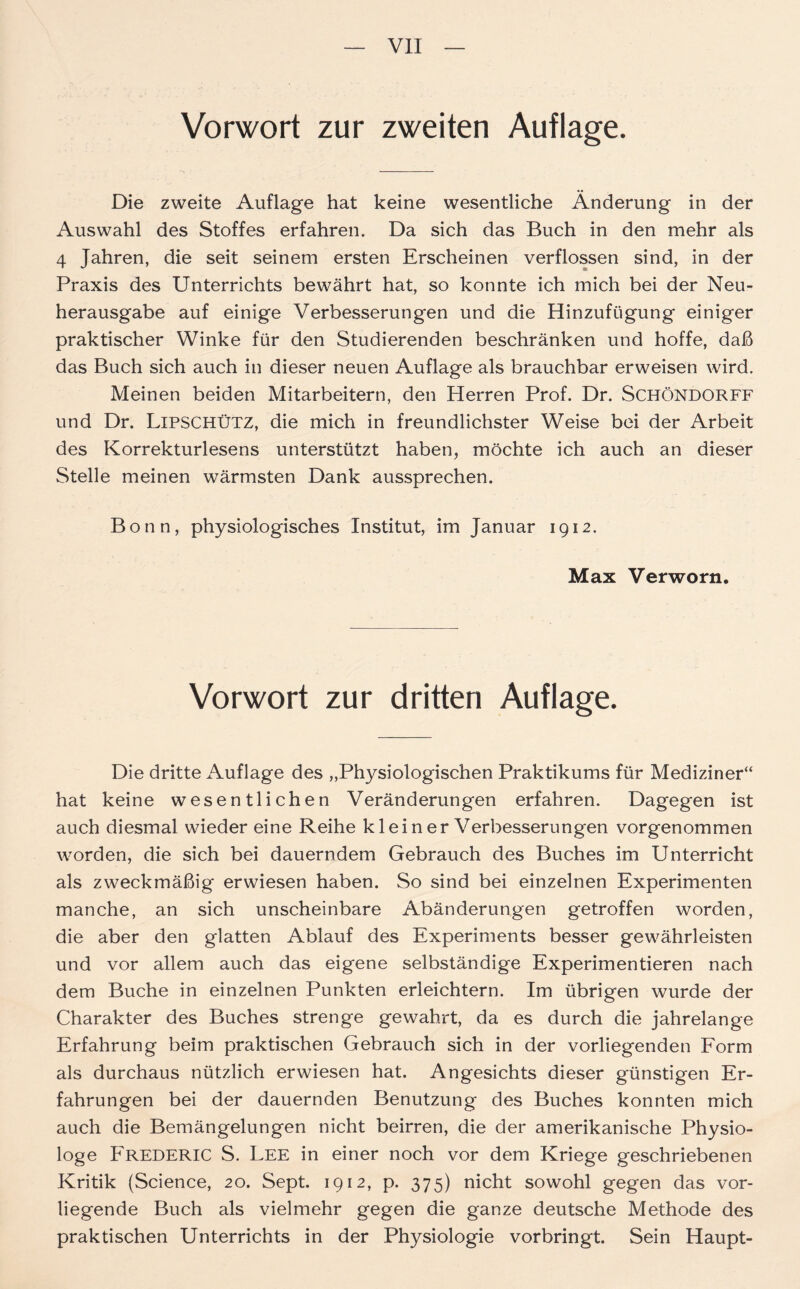 Vorwort zur zweiten Auflage. Die zweite Auflage hat keine wesentliche Änderung in der Auswahl des Stoffes erfahren. Da sich das Buch in den mehr als 4 Jahren, die seit seinem ersten Erscheinen verflossen sind, in der Praxis des Unterrichts bewährt hat, so konnte ich mich bei der Neu- herausgabe auf einige Verbesserungen und die Hinzufügung einiger praktischer Winke für den Studierenden beschränken und hoffe, daß das Buch sich auch in dieser neuen Auflage als brauchbar erweisen wird. Meinen beiden Mitarbeitern, den Herren Prof. Dr. Schöndorff und Dr. LiPSCHÜTZ, die mich in freundlichster Weise bei der Arbeit des Korrekturlesens unterstützt haben, möchte ich auch an dieser Stelle meinen wärmsten Dank aussprechen. Bonn, physiologisches Institut, im Januar 1912. Max Verworn. Vorwort zur dritten Auflage. Die dritte Auflage des „Physiologischen Praktikums für Mediziner“ hat keine wesentlichen Veränderungen erfahren. Dagegen ist auch diesmal wieder eine Reihe klein er Verbesserungen vorgenommen worden, die sich bei dauerndem Gebrauch des Buches im Unterricht als zweckmäßig erwiesen haben. So sind bei einzelnen Experimenten manche, an sich unscheinbare Abänderungen getroffen worden, die aber den glatten Ablauf des Experiments besser gewährleisten und vor allem auch das eigene selbständige Experimentieren nach dem Buche in einzelnen Punkten erleichtern. Im übrigen wurde der Charakter des Buches strenge gewahrt, da es durch die jahrelange Erfahrung beim praktischen Gebrauch sich in der vorliegenden Form als durchaus nützlich erwiesen hat. Angesichts dieser günstigen Er- fahrungen bei der dauernden Benutzung des Buches konnten mich auch die Bemängelungen nicht beirren, die der amerikanische Physio- loge Frederic S. Lee in einer noch vor dem Kriege geschriebenen Kritik (Science, 20. Sept. 1912, p. 375) nicht sowohl gegen das vor- liegende Buch als vielmehr gegen die ganze deutsche Methode des praktischen Unterrichts in der Physiologie vorbringt. Sein Haupt-