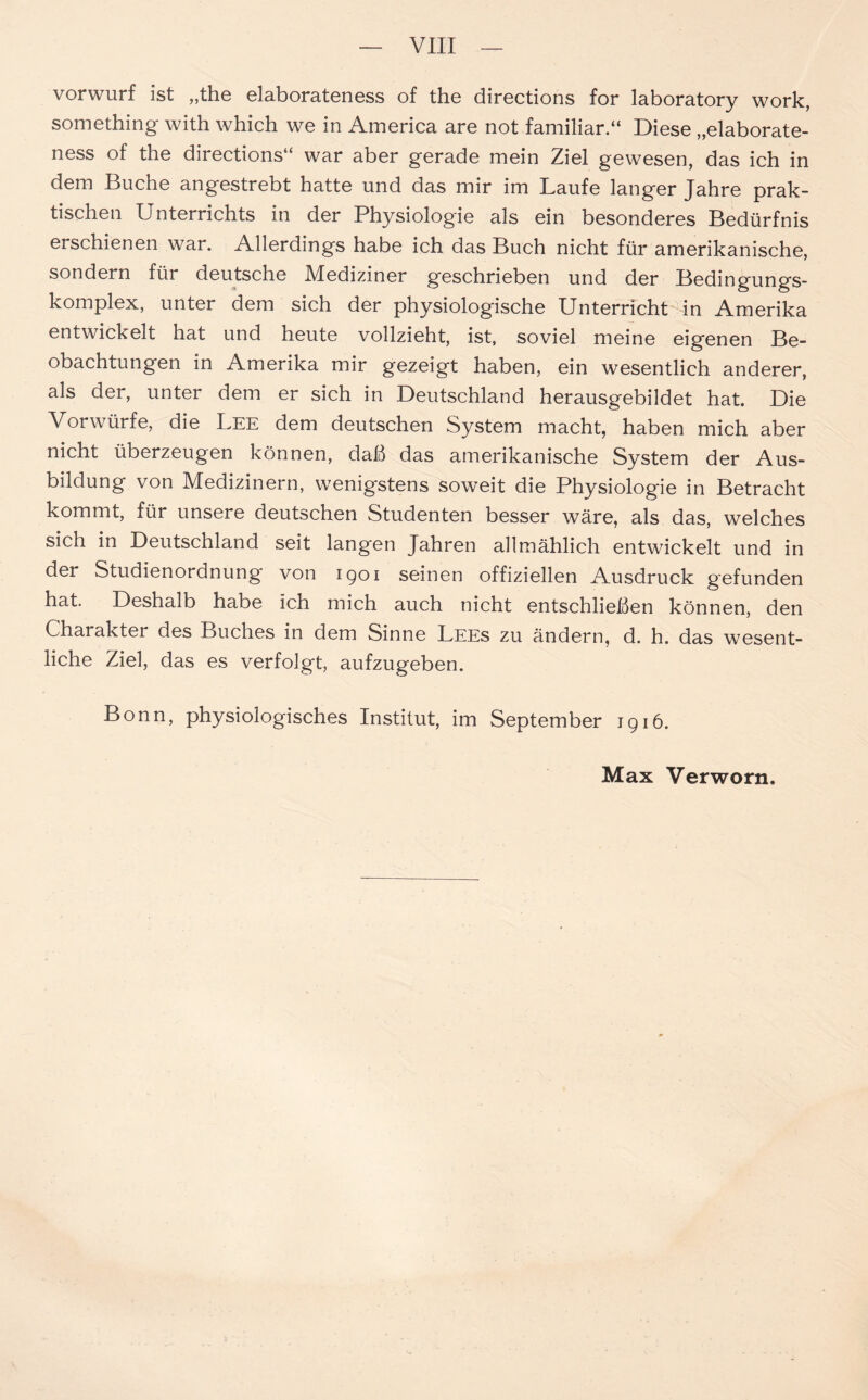 vorwurf ist „the elaborateness of the directions for laboratory work, something with which we in America are not familiär.“ Diese „elaborate- ness of the directions“ war aber gerade mein Ziel gewesen, das ich in dem Buche angestrebt hatte und das mir im Laufe langer Jahre prak- tischen Unterrichts in der Physiologie als ein besonderes Bedürfnis erschienen war. Allerdings habe ich das Buch nicht für amerikanische, sondern für deutsche Mediziner geschrieben und der Bedingungs- komplex, unter dem sich der physiologische Unterricht in Amerika entwickelt hat und heute vollzieht, ist, soviel meine eigenen Be- obachtungen in Amerika mir gezeigt haben, ein wesentlich anderer, als der, unter dem er sich in Deutschland herausgebildet hat. Die Vorwürfe, die Lee dem deutschen System macht, haben mich aber nicht überzeugen können, daß das amerikanische System der Aus- bildung von Medizinern, wenigstens soweit die Physiologie in Betracht kommt, für unsere deutschen Studenten besser wäre, als das, welches sich in Deutschland seit langen Jahren allmählich entwickelt und in der Studienordnung von 1901 seinen offiziellen Ausdruck gefunden hat. Deshalb habe ich mich auch nicht entschließen können, den Charakter des Buches in dem Sinne Lees zu ändern, d. h. das wesent- liche Ziel, das es verfolgt, aufzugeben. Bonn, physiologisches Institut, im September 1916.