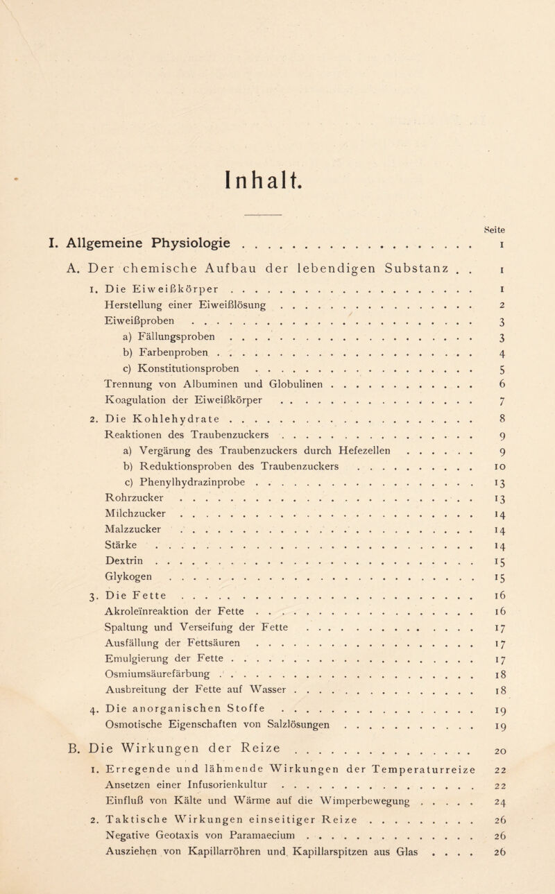 Inhalt. Seite I. Allgemeine Physiologie i A. Der chemische Aufbau der lebendigen Substanz . . i 1. Die Eiweißkörper i Herstellung einer Eiweißlösung 2 Eiweißproben 3 a) Fällungsproben 3 b) Farbenproben 4 c) Konstitutionsproben 5 Trennung von Albuminen und Globulinen 6 Koagulation der Eiweißkörper 7 2. Die Kohlehydrate 8 Reaktionen des Traubenzuckers 9 a) Vergärung des Traubenzuckers durch Hefezellen 9 b) Reduktionsproben des Traubenzuckers 10 c) Phenylhydrazinprobe 13 Rohrzucker 13 Milchzucker 14 Malzzucker 14 Stärke 14 Dextrin 15 Glykogen 15 3. Die Fette 16 Akroleinreaktion der Fette 16 Spaltung und Verseifung der Fette 17 Ausfällung der Fettsäuren 17 Emulgierung der Fette 17 Osmiumsäurefärbung 18 Ausbreitung der Fette auf Wasser 18 4. Die anorganischen Stoffe 19 Osmotische Eigenschaften von Salzlösungen 19 B. Die Wirkungen der Reize 20 1. Erregende und lähmende Wirkungen der Temperaturreize 22 Ansetzen einer Infusorienkultur 22 Einfluß von Kälte und Wärme auf die Wimperbewegung 24 2. Taktische Wirkungen einseitiger Reize 26 Negative Geotaxis von Paramaecium 26 Ausziehen von Kapillarröhren und Kapillarspitzen aus Glas .... 2b