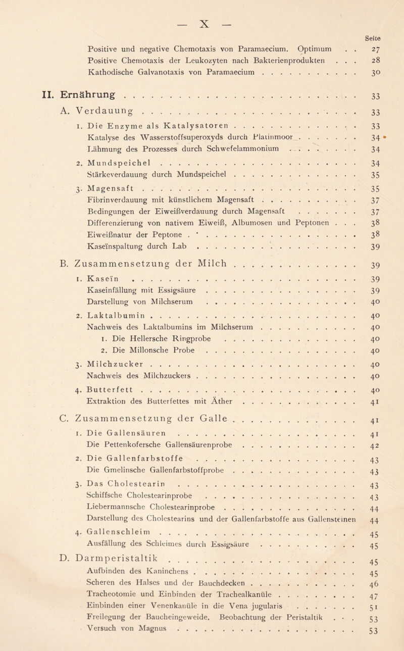 Seite Positive und negative Chemotaxis von Paramaecium. Optimum . . 27 Positive Chemotaxis der Leukozyten nach Bakterienprodukten ... 28 Kathodische Galvanotaxis von Paramaecium 30 II. Ernährung 33 A. Verdauung 33 1. Die Enzyme als Katalysatoren 33 Katalyse des Wasserstoffsuperoxyds durch Plaiinmoor 34 • Lähmung des Prozesses durch Schwefelammonium 34 2. Mundspeichel 34 Stärkeverdauung durch Mundspeichel 35 3. Magensaft 35 Fibrin Verdauung mit künstlichem Magensaft 37 Bedingungen der Eiweißverdauung durch Magensaft 37 Differenzierung von nativem Eiweiß, Albumosen und Peptonen ... 38 Eiweißnatur der Peptone . * 38 Kaseinspaltung durch Lab 39 B. Zusammensetzung der Milch 39 1. Kasein 39 Kaseinfällung mit Essigsäure 39 Darstellung von Milchserum 40 2. Laktalbumin 40 Nachweis des Laktalbumins im Milchserum 40 1. Die Hellersche Ringprobe 40 2. Die Millonsche Probe 40 3. Milchzucker 40 Nachweis des Milchzuckers 40 4. Butterfett 40 Extraktion des Butter fettes mit Äther 41 C. Zusammensetzung der Galle 41 1. Die Gallensäuren 41 Die Pettenkofersche Gallensäurenprobe 42 2. Die Gallenfarbstoffe 43 Die Gmelinsche Gallenfarbstoffprobe 43 3. Das Cholestearin 43 Schiffsche Cholestearinprobe 43 Liebermannsche Cholestearinprobe 44 Darstellung des Cholestearins und der Gallenfarbstoffe aus Gallensteinen 44 4. Gallenschleim Ausfällung des Schleimes durch Essigsäure 45 D. Darmperistaltik Aufbinden des Kaninchens 45 Scheren des Halses und der Bauchdecken 46 Tracheotomie und Einbinden der Trachealkanüle 47 Einbinden einer Venenkanüle in die Vena jugularis 1 Freilegung der Baucheingeweide. Beobachtung der Peristaltik . • . 53 Versuch von Magnus 53