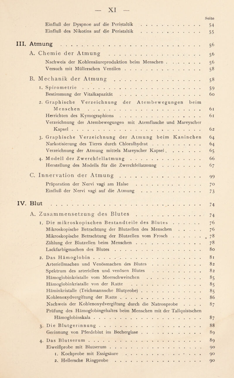 Seite Einfluß der Dyspnoe auf die Peristaltik 54 Einfluß des Nikotins auf die Peristaltik 55 III. Atmung 56 A. Chemie der Atmung 56 Nachweis der Kohlensäureproduktion beim Menschen 56 Versuch mit Müllerschen Ventilen 58 B. Mechanik der Atmung . 58 1. Spirometrie 59 Bestimmung der Vitalkapazität 60 2. Graphische Verzeichnung der Atem bewegungen beim Menschen 61 Herrichten des Kymographions 61 Verzeichnung der Atembewegungen mit Atemflasche und Mareyscher Kapsel 62 3. Graphische Verzeichnung der Atmung beim Kaninchen 64 Narkotisierung des Tieres durch Chloralhydrat 64 Verzeichnung der Atmung mittels Mareyscher Kapsel 65 4. Modell der Zwerchfellatmung 66 Herstellung des Modells für die Zwerchfellatmung 67 C. Innervation der Atmung 99 Präparation der Nervi vagi am Halse 70 Einfluß der Nervi vagi auf die Atmung 73 IV. Blut 74 A. Zusammensetzung des Blutes 74 1. Die mikroskopischen Bestandteile des Blutes 76 Mikroskopische Betrachtung der Blutzellen des Menschen ..... 76 Mikroskopische Betrachtung der Blutzellen vom P'rosch 78 Zählung der Blutzellen beim Menschen 78 Lackfarbigmachen des Blutes 80 2. Das Hämoglobin 81 Arteriellmachen und Venösmachen des Blutes 82 Spektrum des arteriellen und venösen Blutes 82 Hämoglobinkristalle vom Meerschweinchen 85 Hämoglobinkristalle von der Ratte 85 Häminkristalle (Teichmannsche Blutprobe) 85 Kohlenoxydvergiftung der Ratte 86 Nachweis der Kohlenoxydvergiftung durch die Natronprobe .... 87 Prüfung des Hämoglobingehaltes beim Menschen mit der Tallquistschen Hämoglobinskala 87 3. DieBlutgerinnung . . . 88 Gerinnung von Pferdeblut im Becherglase 89 4. Das Blutserum 89 Eiweißprobe mit Blutserum 90 1. Kochprobe mit Essigsäure ...... 90 2. Hellersche Ringprobe 90