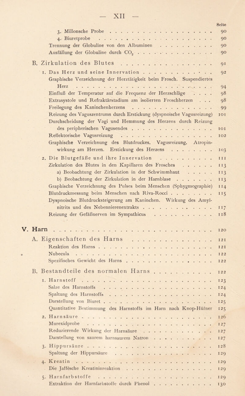 Seite 3. Millonsche Probe 90 4. Biuretprobe 90 Trennung der Globuline von den Albuminen 90 Ausfällung der Globuline durch C02 . 9° B. Zirkulation des Blutes 91 1. Das Herz und seine Innervation • . . 92 Graphische Verzeichnung der Herztätigkeit beim Frosch. Suspendiertes Herz 94 Einfluß der Temperatur auf die Frequenz der Herzschläge .... 98 Extrasystole und Refraktärstadium am isolierten Froschherzen ... 98 Freilegung des Kaninchenherzens 99 Reizung des Vaguszentrums durch Erstickung (dyspnoische Vagusreizung) 101 Durchscheidung der Vagi und Hemmung des Herzens durch Reizung des peripherischen Vagusendes 101 Reflektorische Vagusreizung 102 Graphische Verzeichnung des Blutdruckes. Vagusreizung. Atropin- wirkung am Herzen. Erstickung des Herzens 103 2. Die Blutgefäße und ihre Innervation 111 Zirkulation des Blutes in den Kapillaren des Frosches 113 a) Beobachtung der Zirkulation in der Schwimmhaut 113 b) Beobachtung der Zirkulation in der Harnblase 113 Graphische Verzeichnung des Pulses beim Menschen (Sphygmographie) 114 Blutdruckmessung beim Menschen nach Riva-Rocci 115 Dyspnoische Blutdrucksteigerung am Kaninchen. Wirkung des Amyl- nitrits und des Nebennierenextrakts 117 Reizung der Gefäßnerven im Sympathicus 118 V. Harn 120 A. Eigenschaften des Harns 121 Reaktion des Harns 121 Nubecula 122 Spezifisches Gewicht des Harns 122 B. Bestandteile des normalen Harns 122 1. Harnstoff 123 Salze des Harnstoffs 124 Spaltung des Harnstoffs 124 Darstellung von Biuret 125 Quantitative Bestimmung des Harnstoffs im Harn nach Knop-Hüfner 125 2. Harnsäure 126 Murexidprobe 127 Reduzierende Wirkung der Harnsäure 127 Darstellung von saurem harnsaurem Natron 127 3. Hippur säure 128 Spaltung der Hippursäure 129 4. Kreatin 129 Die Jaffesche Kreatininreaktion 129 5. Harnfarbstoffe 129 Extraktion der Harnfarbstoffe durch Phenol 130