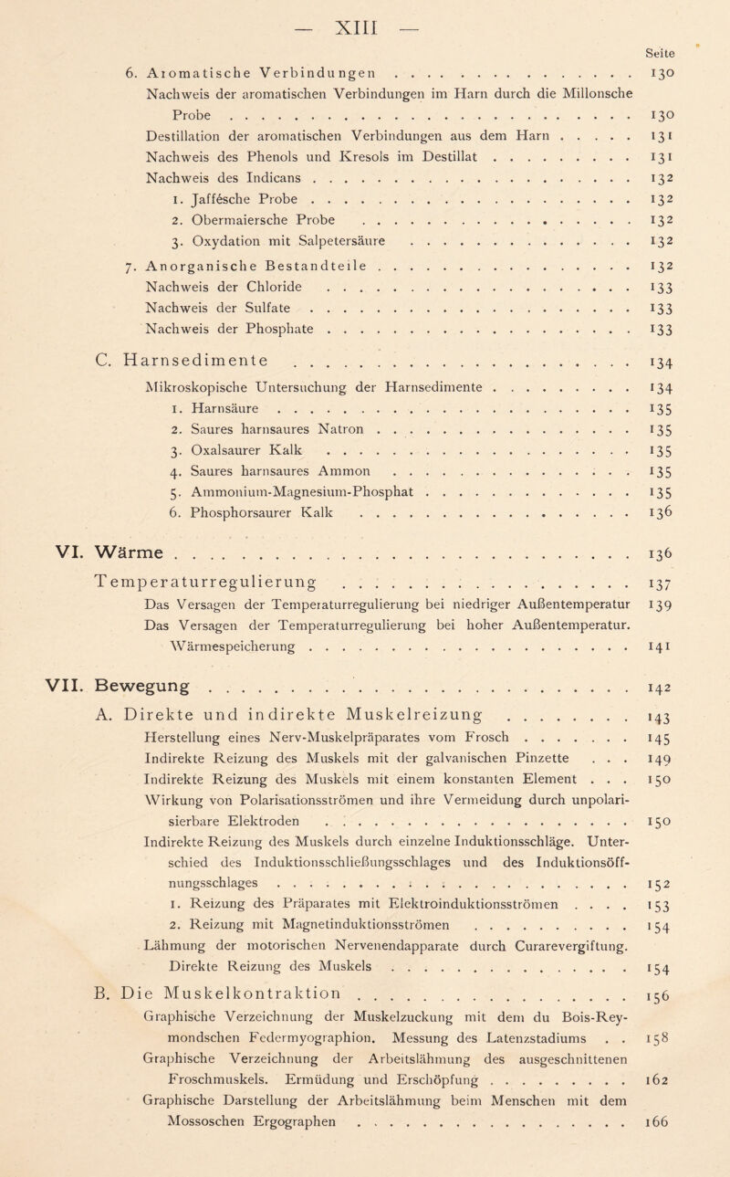 Seite 6. Aiomatische Verbindungen 130 Nachweis der aromatischen Verbindungen im Harn durch die Millonsche Probe 13° Destillation der aromatischen Verbindungen aus dem Harn 131 Nachweis des Phenols und Kresols im Destillat 131 Nachweis des Indicans 132 1. Jaffesche Probe 132 2. Obermaiersche Probe 132 3. Oxydation mit Salpetersäure 132 7. Anorganische Bestandteile 132 Nachweis der Chloride 133 Nachweis der Sulfate 133 Nachweis der Phosphate 133 C. Harnsedimente 134 Mikroskopische Untersuchung der Harnsedimente 134 1. Harnsäure 135 2. Saures harnsaures Natron 13 5 3. Oxalsaurer Kalk 135 4. Saures harnsaures Ammon 135 5. Ammoniutn-Magnesium-Phosphat 135 6. Phosphorsaurer Kalk . 136 VI. Wärme . 136 Temper aturregulierung 137 Das Versagen der Temperaturregulierung bei niedriger Außentemperatur 139 Das Versagen der Temperaturregulierung bei hoher Außentemperatur. Wärmespeicherung 141 VII. Bewegung 142 A. Direkte und indirekte Muskelreizung 143 Herstellung eines Nerv-Muskelpräparates vom Frosch 145 Indirekte Reizung des Muskels mit der galvanischen Pinzette ... 149 Indirekte Reizung des Muskels mit einem konstanten Element ... 150 Wirkung von Polarisationsströmen und ihre Vermeidung durch unpolari- sierbare Elektroden . 150 Indirekte Reizung des Muskels durch einzelne Induktionsschläge. Unter- schied des Induktionsschließungsschlages und des Induktionsöff- nungsschlages 152 1. Reizung des Präparates mit Elektroinduktionsströmen .... 153 2. Reizung mit Magnetinduktionsströmen 154 Lähmung der motorischen Nervenendapparate durch Curarevergiftung. Direkte Reizung des Muskels 134 B. Die Muskelkontraktion 156 Graphische Verzeichnung der Muskelzuckung mit dem du Bois-Rey- mondsclien Federmyographion. Messung des Latenzstadiums . . 158 Graphische Verzeichnung der Arbeitslähmung des ausgeschnittenen Froschmuskels. Ermüdung und Erschöpfung 162 Graphische Darstellung der Arbeitslähmung beim Menschen mit dem Mossoschen Ergographen 166