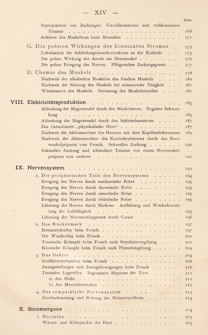 Seite Superposition von Zuckungen. Unvollkommener und vollkommener Tetanus 168 Anhören des Muskeltons beim Menschen 17 i G. Die polaren Wirkungen des konstanten Stromes . . 172 Lokalisation der Schließungsdauerkontraktion an der Kathode . . . 175 Die polare Wirkung der Anode am Herzmuskel 176 Die polare Erregung des Nerven. Pflügersches Zuckungsgesetz . . . 177 D. Chemie des Muskels 178 Nachweis der alkalischen Reaktion des frischen Muskels 180 Nachweis der Säurung des Muskels bei andauernder Tätigkeit . . . 181 Wärmestarre des Muskels. Gerinnung des Muskeleiweißes .... 181 VIII. Elektrizitätsproduktion 183 Ablenkung der Magnetnadel durch den Muskelstrom. Negative Schwan- kung 185 Ablenkung der Magnetnadel durch den Schleimhautstrom 187 Das Ostwaldsche „physikalische Herz“ 187 Nachweis der Aktionsströme des Herzens mit dem Kapillarelektrometer 189 Nachweis der Aktionsströme des Kaninchenherzens durch das Nerv- muskelpräparat vom Frosch. Sekundäre Zuckung 190 Sekundäre Zuckung und sekundärer Tetanus von einem Nervmuskel- präparat zum anderen 191 IX. Nervensystem . 192 1. Die peripherischen Teile des Nervensystems 194 Erregung des Nerven durch mechanische Reize 195 Erregung des Nerven durch thermische B.eize 195 Erregung des Nerven durch osmotische Reize 195 Erregung des Nerven durch elektrische Reize 195 Lähmung des Nerven durch Narkose. Aufhebung und Wiederherstel- lung der Leitfähigkeit 195 Lähmung der Nervenendapparate durch Curare 196 2. Das Rückenmark 197 Beinanziehreflex beim Frosch 197 Der Wischreflex beim Frosch 201 Tetanische Krämpfe beim Frosch nach Strychninvergiftung 201 Klonische Krämpfe beim Frosch nach Phenolvergiftung 204 3. Das Gehirn 204 Großhirnexstirpation beim Frosch 206 Zwangsstellungen und Zwangsbewegungen beim Frosch 210 Tonischer Lagereflex. Sogenannte Hypnose der Tiere 211 a) Am Huhn 211 b) Am Meerschweinchen 212 4. Das sympathische Nervensystem 213 Durchschneidung und Reizung des Halssympathicus 213 X. Sinnesorgane 214 I. Hautsinn 215 Wärme- und Kältepunkte der Haut 215