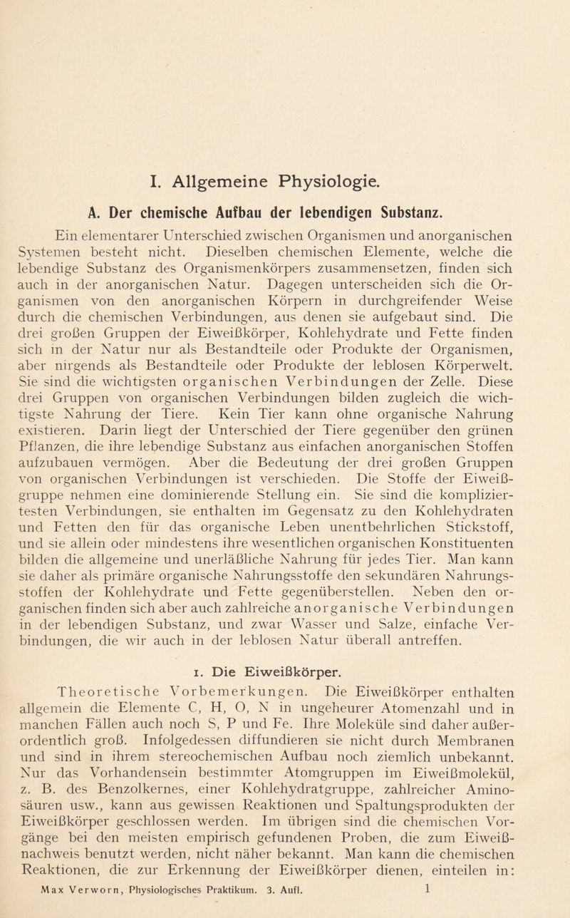 A. Der chemische Aufbau der lebendigen Substanz. Ein elementarer Unterschied zwischen Organismen und anorganischen Systemen besteht nicht. Dieselben chemischen Elemente, welche die lebendige Substanz des Organismenkörpers zusammensetzen, finden sich auch in der anorganischen Natur. Dagegen unterscheiden sich die Or- ganismen von den anorganischen Körpern in durchgreifender Weise durch die chemischen Verbindungen, aus denen sie aufgebaut sind. Die drei großen Gruppen der Eiweißkörper, Kohlehydrate und Fette finden sich in der Natur nur als Bestandteile oder Produkte der Organismen, aber nirgends als Bestandteile oder Produkte der leblosen Körperwelt. Sie sind die wichtigsten organischen Verbindungen der Zelle. Diese drei Gruppen von organischen Verbindungen bilden zugleich die wich- tigste Nahrung der Tiere. Kein Tier kann ohne organische Nahrung existieren. Darin liegt der Unterschied der Tiere gegenüber den grünen Pflanzen, die ihre lebendige Substanz aus einfachen anorganischen Stoffen aufzubauen vermögen. Aber die Bedeutung der drei großen Gruppen von organischen Verbindungen ist verschieden. Die Stoffe der Eiweiß- gruppe nehmen eine dominierende Stellung ein. Sie sind die komplizier- testen Verbindungen, sie enthalten im Gegensatz zu den Kohlehydraten und Fetten den für das organische Leben unentbehrlichen Stickstoff, und sie allein oder mindestens ihre wesentlichen organischen Konstituenten bilden die allgemeine und unerläßliche Nahrung für jedes Tier. Man kann sie daher als primäre organische Nahrungsstoffe den sekundären Nahrungs- stoffen der Kohlehydrate und Fette gegenüberstellen. Neben den or- ganischen finden sich aber auch zahlreiche anorganische Verbindungen in der lebendigen Substanz, und zwar Wasser und Salze, einfache Ver- bindungen, die wir auch in der leblosen Natur überall antreffen. i. Die Eiweißkörper. Theoretische Vorbemerkungen. Die Eiweißkörper enthalten allgemein die Elemente C, H, O, N in ungeheurer Atomenzahl und in manchen Fällen auch noch S, P und Fe. Ihre Moleküle sind daher außer- ordentlich groß. Infolgedessen diffundieren sie nicht durch Membranen und sind in ihrem stereochemischen Aufbau noch ziemlich unbekannt. Nur das Vorhandensein bestimmter Atomgruppen im Eiweißmolekül, z. B. des Benzolkernes, einer Kohlehydratgruppe, zahlreicher Amino- säuren usw., kann aus gewissen Reaktionen und Spaltungsprodukten der Eiweißkörper geschlossen werden. Im übrigen sind die chemischen Vor- gänge bei den meisten empirisch gefundenen Proben, die zum Eiweiß- nachweis benutzt werden, nicht näher bekannt. Man kann die chemischen Reaktionen, die zur Erkennung der Eiweißkörper dienen, einteilen in: Max Verworn, Physiologisches Praktikum. 3. Aufl. 1