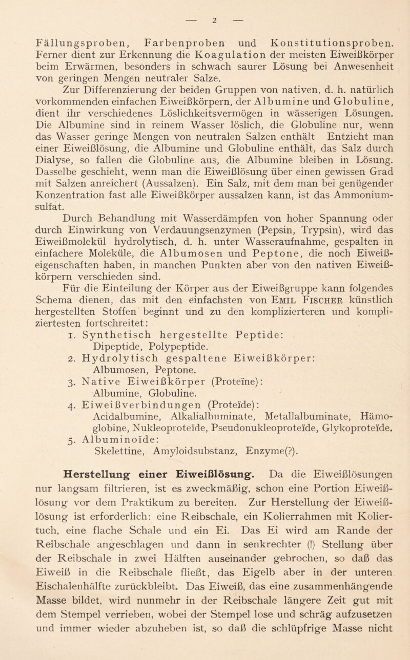 Fällungsproben, Farbenproben und Konstitutionsproben. Ferner dient zur Erkennung die Koagulation der meisten Eiweißkörper beim Erwärmen, besonders in schwach saurer Lösung bei Anwesenheit von geringen Mengen neutraler Salze. Zur Differenzierung der beiden Gruppen von nativen, d. h. natürlich vorkommenden einfachen Eiweißkörpern, der Albumine und Globuline, dient ihr verschiedenes Löslichkeitsvermögen in wässerigen Lösungen. Die Albumine sind in reinem Wasser löslich, die Globuline nur, wenn das Wasser geringe Mengen von neutralen Salzen enthält Entzieht man einer Eiweißlösung, die Albumine und Globuline enthält, das Salz durch Dialyse, so fallen die Globuline aus, die Albumine bleiben in Lösung. Dasselbe geschieht, wenn man die Eiweißlösung über einen gewissen Grad mit Salzen anreichert (Aussalzen). Ein Salz, mit dem man bei genügender Konzentration fast alle Eiweißkörper aussalzen kann, ist das Ammonium- sulfat. Durch Behandlung mit Wasserdämpfen von hoher Spannung oder durch Einwirkung von Verdauungsenzymen (Pepsin, Trypsin), wird das Eiweißmolekül hydrolytisch, d. h. unter Wasseraufnahme, gespalten in einfachere Moleküle, die Albumosen und Peptone, die noch Eiweiß- eigenschaften haben, in manchen Punkten aber von den nativen Eiweiß- körpern verschieden sind. Für die Einteilung der Körper aus der Eiweißgruppe kann folgendes Schema dienen, das mit den einfachsten von Emil Fischer künstlich hergestellten Stoffen beginnt und zu den komplizierteren und kompli- ziertesten fortschreitet: 1. Synthetisch hergestellte Peptide: Dipeptide, Polypeptide. 2. Hydrolytisch gespaltene Eiweißkörper: Albumosen, Peptone. 3. Native Eiweißkörper (Proteine): Albumine, Globuline. 4. Eiweißverbindungen (Proteide): Acidalbumine, Alkalialbuminate, Metallalbuminate, Hämo- globine, Nukleoproteide, Pseudonukleoproteide, Glykoproteide. 5. Albuminoide: Skelettine, Amjdoidsubstanz, Enzyme(P). Herstellung einer Eiweißlösung. Da die Eiweißlösungen nur langsam filtrieren, ist es zweckmäßig, schon eine Portion Eiweiß- lösung vor dem Praktikum zu bereiten. Zur Herstellung der Eiweiß- lösung ist erforderlich: eine Reibschale, ein Kolierrahmen mit Kolier- tuch, eine flache Schale und ein Ei. Das Ei wird am Rande der Reibschale angeschlagen und dann in senkrechter (!) Stellung über der Reibschale in zwei Hälften auseinander gebrochen, so daß das Eiweiß in die Reibschale fließt, das Eigelb aber in der unteren Eischalenhälfte zurückbleibt. Das Eiweiß, das eine zusammenhängende Masse bildet, wird nunmehr in der Reibschale längere Zeit gut mit dem Stempel verrieben, wobei der Stempel lose und schräg aufzusetzen und immer wieder abzuheben ist, so daß die schlüpfrige Masse nicht
