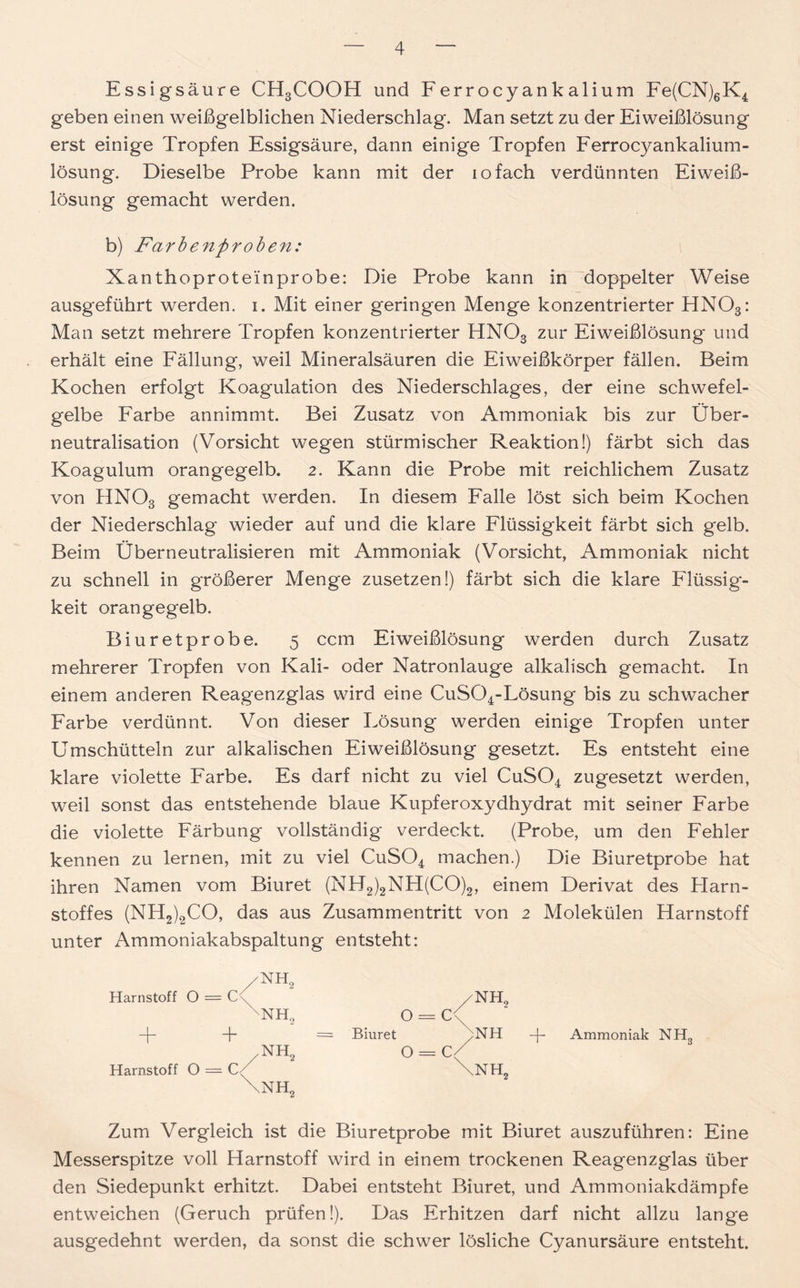 Essigsäure CH3COOH und Ferrocyankalium Fe(CN)6K4 geben einen weißgelblichen Niederschlag. Man setzt zu der Eiweißlösung erst einige Tropfen Essigsäure, dann einige Tropfen Ferrocyankalium- lösung. Dieselbe Probe kann mit der iofach verdünnten Eiweiß- lösung gemacht werden. b) Farbenproben: Xanthoproteinprobe: Die Probe kann in doppelter Weise ausgeführt werden, i. Mit einer geringen Menge konzentrierter HN03: Man setzt mehrere Tropfen konzentrierter HN03 zur Eiweißlösung und erhält eine Fällung, weil Mineralsäuren die Eiweißkörper fällen. Beim Kochen erfolgt Koagulation des Niederschlages, der eine schwefel- gelbe Farbe annimmt. Bei Zusatz von Ammoniak bis zur Über- neutralisation (Vorsicht wegen stürmischer Reaktion!) färbt sich das Koagulum orangegelb. 2. Kann die Probe mit reichlichem Zusatz von HNOs gemacht werden. In diesem Falle löst sich beim Kochen der Niederschlag wieder auf und die klare Flüssigkeit färbt sich gelb. Beim Überneutralisieren mit Ammoniak (Vorsicht, Ammoniak nicht zu schnell in größerer Menge zusetzen!) färbt sich die klare Flüssig- keit orangegelb. Biuretprobe. 5 ccm Eiweißlösung werden durch Zusatz mehrerer Tropfen von Kali- oder Natronlauge alkalisch gemacht. In einem anderen Reagenzglas wird eine CuS04-Lösung bis zu schwacher Farbe verdünnt. Von dieser Lösung werden einige Tropfen unter Umschütteln zur alkalischen Eiweißlösung gesetzt. Es entsteht eine klare violette Farbe. Es darf nicht zu viel CuS04 zugesetzt werden, weil sonst das entstehende blaue Kupferoxydhydrat mit seiner Farbe die violette Färbung vollständig verdeckt. (Probe, um den Fehler kennen zu lernen, mit zu viel CuS04 machen.) Die Biuretprobe hat ihren Namen vom Biuret (NH2)2NH(CO)2, einem Derivat des Plarn- stoffes (NH2)2CO, das aus Zusammentritt von 2 Molekülen Harnstoff unter Ammoniakabspaltung entsteht: /NH2 Harnstoff O = C NH., + /NH, Harnstoff O = \NH2 Zum Vergleich ist die Biuretprobe mit Biuret auszuführen: Eine Messerspitze voll Harnstoff wird in einem trockenen Reagenzglas über den Siedepunkt erhitzt. Dabei entsteht Biuret, und Ammoniakdämpfe entweichen (Geruch prüfen!). Das Erhitzen darf nicht allzu lange ausgedehnt werden, da sonst die schwer lösliche Cyanursäure entsteht. /NH, O = C< Biuret /NH -f- Ammoniak NH3 0 = C( \NH,