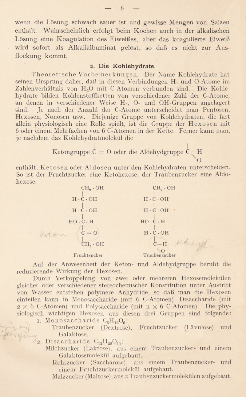 wenn die Lösung schwach sauer ist und gewisse Mengen von Salzen enthält Wahrscheinlich erfolgt beim Kochen auch in der alkalischen Lösung eine Koagulation des Eiweißes, aber das koagulierte Eiweiß wird sofort als Alkalialbuminat gelöst, so daß es nicht zur Aus- flockung kommt 2. Die Kohlehydrate. Theoretische Vorbemerkungen. Der Name Kohlehydrate hat seinen Ursprung daher, daß in diesen Verbindungen H- und O-Atome im Zahlenverhältnis von H20 mit C-Atomen verbunden sind. Die Kohle- hydrate bilden Kohlenstoffketten von verschiedener Zahl der C-Atome, an denen in verschiedener Weise H-, O- und OH-Gruppen angelagert sind. Je nach der Anzahl der C-Atome unterscheidet man Pentosen, Hexosen, Nonosen usw. Diejenige Gruppe von Kohlehydraten, die fast allein physiologisch eine Rolle spielt, ist die Gruppe der Hexosen mit 6 oder einem Mehrfachen von 6 C-Atomen in der Kette. Ferner kann man, je nachdem das Kohlehydratmolekül die Ketongruppe C = O oder die Aldehydgruppe C H O enthält, Ke tosen oder Al dosen unter den Kohlehydraten unterscheiden. So ist der Fruchtzucker eine Ketohexose, der Traubenzucker eine Aldo- hexose. CH2 • OH I H-C-OH I H-C-OH HO•C-H /[ c = o I CH2 - OH Fruchtzucker CH2 - OH I H-C-OH H-C-OH ' I HO•C-H I H-C-OH I C—H Ao Traubenzucker Auf der Anwesenheit der Keton- und Aldehydgruppe beruht die reduzierende Wirkung der Hexosen. Durch Verkoppelung von zwei oder mehreren Hexosemolekülen gleicher oder verschiedener stereochemischer Konstitution unter Austritt von Wasser entstehen polymere Anhydride, so daß man die Hexosen einteilen kann in Monosaccharide (mit 6 C-Atomen), Disaccharide (mit 2X6 C-Atomen) und Polysaccharide (mit n X 6 C-Atomen). Die phy- siologisch wichtigen Hexosen aus diesen drei Gruppen sind folgende: 1. Monosaccharide C6H1206: Traubenzucker (Dextrose), Fruchtzucker (Lävulose) und Galaktose. 2. Disaccharide C12H22011: Milchzucker (Laktose), aus einem Traubenzucker- und einem Galaktosemolekül aufgebaut. Rohrzucker (Saccharose), aus einem Traubenzucker- und einem Fruchtzuckermolekül aufgebaut. Malzzucker (Maltose), aus 2 Traubenzuckermolekülen auf gebaut.