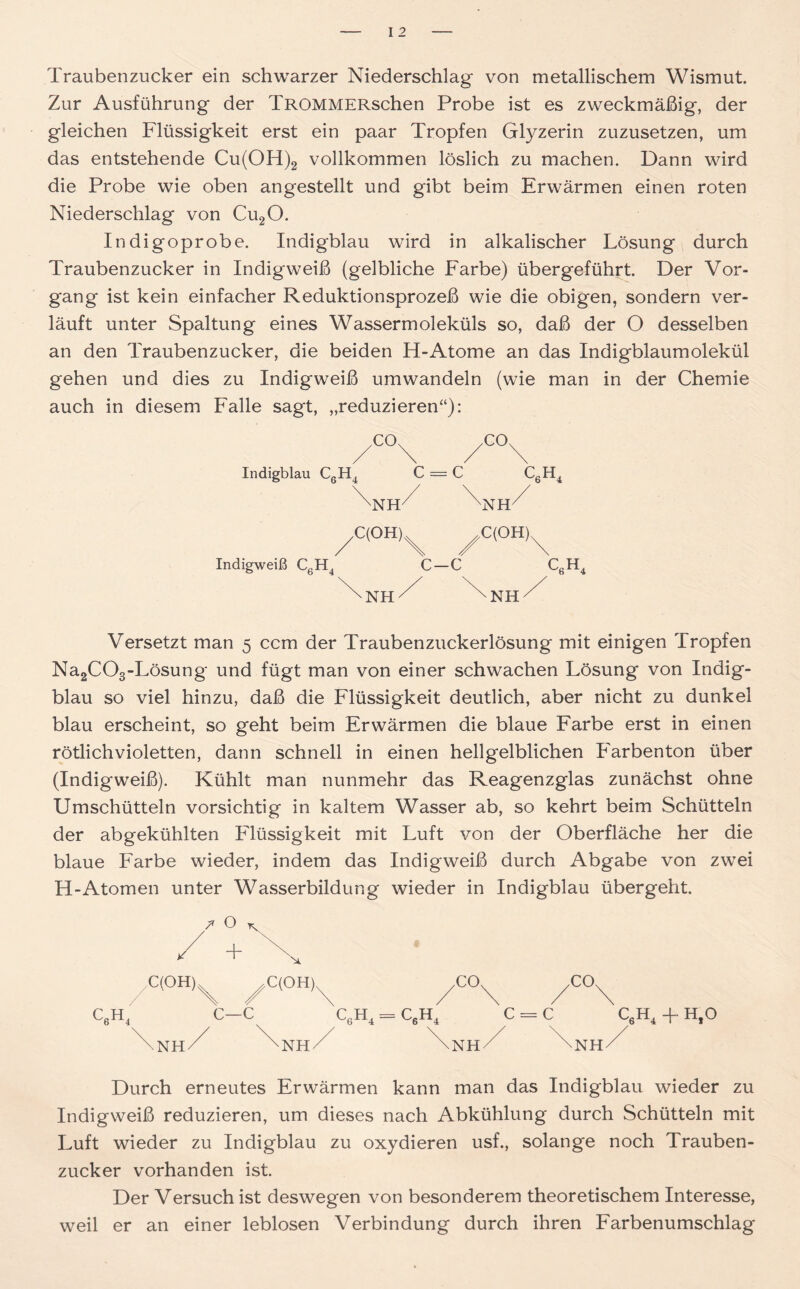 Traubenzucker ein schwarzer Niederschlag von metallischem Wismut. Zur Ausführung der TROMMERschen Probe ist es zweckmäßig, der gleichen Flüssigkeit erst ein paar Tropfen Glyzerin zuzusetzen, um das entstehende Cu(OH)2 vollkommen löslich zu machen. Dann wird die Probe wie oben angestellt und gibt beim Erwärmen einen roten Niederschlag von Cu20. Indigoprobe. Indigblau wird in alkalischer Lösung durch Traubenzucker in Indigweiß (gelbliche Farbe) übergeführt. Der Vor- gang ist kein einfacher Reduktionsprozeß wie die obigen, sondern ver- läuft unter Spaltung eines Wassermoleküls so, daß der O desselben an den Traubenzucker, die beiden H-Atome an das Indigblaumolekül gehen und dies zu Indigweiß umwandeln (wie man in der Chemie auch in diesem Falle sagt, „reduzieren“): Indigblau CgH4 C = C CßH4 \nh7 ^Nh/ ^C(OH)^ ^C(OH)^ Indigweiß C6H4 C—C C6H4 T NH / Versetzt man 5 ccm der Traubenzuckerlösung mit einigen Tropfen Na2C03-Lösung und fügt man von einer schwachen Lösung von Indig- blau so viel hinzu, daß die Flüssigkeit deutlich, aber nicht zu dunkel blau erscheint, so geht beim Erwärmen die blaue Farbe erst in einen rötlich violetten, dann schnell in einen hellgelblichen Farben ton über (Indigweiß). Kühlt man nunmehr das Reagenzglas zunächst ohne Umschütteln vorsichtig in kaltem Wasser ab, so kehrt beim Schütteln der abgekühlten Flüssigkeit mit Luft von der Oberfläche her die blaue Farbe wieder, indem das Indigweiß durch Abgabe von zwei H-Atomen unter Wasserbildung wieder in Indigblau übergeht. C(OH) \ C(OH), c6h4 c—c NH NH NH C6H4 + H,0 / Durch erneutes Erwärmen kann man das Indigblau wieder zu Indigweiß reduzieren, um dieses nach Abkühlung durch Schütteln mit Luft wieder zu Indigblau zu oxydieren usf., solange noch Trauben- zucker vorhanden ist. Der Versuch ist deswegen von besonderem theoretischem Interesse, weil er an einer leblosen Verbindung durch ihren Farbenumschlag