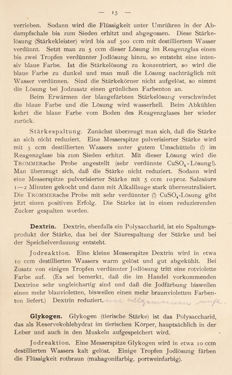 verrieben. Sodann wird die Flüssigkeit unter Umrühren in der Ab- dampfschale bis zum Sieden erhitzt und abgegossen. Diese Stärke- lösung (Stärkekleister) wird bis auf 500 ccm mit destilliertem Wasser verdünnt. Setzt man zu 5 ccm dieser Lösung im Reagenzglas einen bis zwei Tropfen verdünnter Jodlösung hinzu, so entsteht eine inten- siv blaue Farbe. Ist die Stärkelösung zu konzentriert, so wird die blaue Farbe zu dunkel und man muß die Lösung nachträglich mit Wasser verdünnen. Sind die Stärkekörner nicht aufgelöst, so nimmt die Lösung bei Jodzusatz einen grünlichen Farbenton an. Beim Erwärmen der blaugefärbten Stärkelösung verschwindet die blaue Farbe und die Lösung wird wasserhell. Beim Abkühlen kehrt die blaue Farbe vom Boden des Reagenzglases her wieder zurück. Stärkespaltung. Zunächst überzeugt man sich, daß die Stärke an sich nicht reduziert. Eine Messerspitze pulverisierter Stärke wird mit 5 ccm destillierten Wassers unter gutem Umschütteln (!) im Reagenzglase bis zum Sieden erhitzt. Mit dieser Lösung wird die TROMMERsche Probe angestellt (sehr verdünnte CuS04-Lösung!). Man überzeugt sich, daß die Stärke nicht reduziert. Sodann wird eine Messerspitze pulverisierter Stärke mit 5 ccm loproz. Salzsäure 1—2 Minuten gekocht und dann mit Alkalilauge stark überneutralisiert. Die TROMMERsche Probe mit sehr verdünnter (!) CuS04-Lösung gibt jetzt einen positiven Erfolg. Die Stärke ist in einen reduzierenden Zucker gespalten worden. Dextrin. Dextrin, ebenfalls ein Polysaccharid, ist ein Spaltungs- produkt der Stärke, das bei der Säurespaltung der Stärke und bei der Speichelverdauung entsteht. Jodreaktion. Eine kleine Messerspitze Dextrin wird in etwa 10 ccm destillierten Wassers warm gelöst und gut abgekühlt. Bei Zusatz von einigen Tropfen verdünnter Jodlösung tritt eine rotviolette Farbe auf. (Es sei bemerkt, daß die im Handel vorkommenden Dextrine sehr ungleichartig sind und daß die Jodfärbung bisweilen einen mehr blauvioletten, bisweilen einen mehr braunvioletten Farben- ton liefert.) Dextrin reduziert. r < -7 / Glykogen. Glykogen (tierische Stärke) ist das Polysaccharid, das als Reservekohlehydrat im tierischen Körper, hauptsächlich in der Leber und auch in den Muskeln aufgespeichert wird. Jodreaktion. Eine Messerspitze Glykogen wird in etwa 10 ccm destillierten Wassers kalt gelöst. Einige Tropfen Jodlösung färben die Flüssigkeit rotbraun (mahagonifarbig, portweinfarbig).