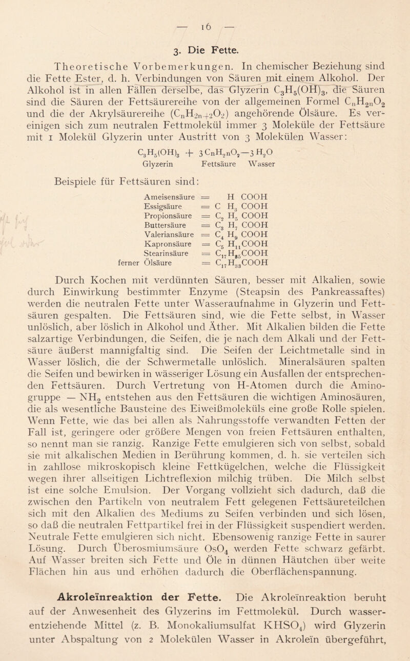 3- Die Fette. Theoretische Vorbemerkungen. In chemischer Beziehung sind die Fette Ester, d. h. Verbindungen von Säuren mit einem Alkohol. Der Alkohol ist in allen Fällen derselbe, das Glyzerin C3H5(OH)3, die Säuren sind die Säuren der Fettsäurereihe von der allgemeinen Formel C„H2U02 und die der Akrylsäurereihe (CnH2n_202) angehörende Ölsäure. Es ver- einigen sich zum neutralen Fettmolekül immer 3 Moleküle der Fettsäure mit 1 Molekül Glyzerin unter Austritt von 3 Molekülen Wasser: C3H5(OH)3 + 3CnH2n02-3H20 Glyzerin Fettsäure Wasser Beispiele für Fettsäuren sind: Ameisensäure = H COOH Essigsäure = C H3 COOH Propionsäure = C2 H5 COOH Buttersäure = C3 H7 COOH Valeriansäure = C4 H9 COOH Kapronsäure = C5 HuCOOH Stearinsäure = C17Hg5COOH ferner Ölsäure = C17H33COOH Durch Kochen mit verdünnten Säuren, besser mit Alkalien, sowie durch Einwirkung bestimmter Enzyme (Steapsin des Pankreassaftes) werden die neutralen Fette unter Wasseraufnahme in Glyzerin und Fett- säuren gespalten. Die Fettsäuren sind, wie die Fette selbst, in Wasser unlöslich, aber löslich in Alkohol und Äther. Mit Alkalien bilden die Fette salzartige Verbindungen, die Seifen, die je nach dem Alkali und der Fett- säure äußerst mannigfaltig sind. Die Seifen der Leichtmetalle sind in Wasser löslich, die der Schwermetalle unlöslich. Mineralsäuren spalten die Seifen und bewirken in wässeriger Lösung ein Ausfallen der entsprechen- den Fettsäuren. Durch Vertretung von H-Atomen durch die Amino- gruppe — NH2 entstehen aus den Fettsäuren die wichtigen Aminosäuren, die als wesentliche Bausteine des Eiweißmoleküls eine große Rolle spielen. Wenn Fette, wie das bei allen als Nahrungsstoffe verwandten Fetten der Fall ist, geringere oder größere Mengen von freien Fettsäuren enthalten, so nennt man sie ranzig. Ranzige Fette emulgieren sich von selbst, sobald sie mit alkalischen Medien in Berührung kommen, d. h. sie verteilen sich in zahllose mikroskopisch kleine Fettkügelchen, welche die Flüssigkeit wegen ihrer allseitigen Lichtreflexion milchig trüben. Die Milch selbst ist eine solche Emulsion. Der Vorgang vollzieht sich dadurch, daß die zwischen den Partikeln von neutralem Fett gelegenen Fettsäureteilchen sich mit den Alkalien des Mediums zu Seifen verbinden und sich lösen, so daß die neutralen Fettpartikel frei in der Flüssigkeit suspendiert werden. Neutrale Fette emulgieren sich nicht. Ebensowenig ranzige Fette in saurer Lösung. Durch Überosmiumsäure 0s04 werden Fette schwarz gefärbt. Auf Wasser breiten sich Fette und Öle in dünnen Häutchen über weite Flächen hin aus und erhöhen dadurch die Oberflächenspannung. Akroleinreaktion der Fette. Die Akroleinreaktion beruht auf der Anwesenheit des Glyzerins im Fettmolekül. Durch wasser- entziehende Mittel (z. B. Monokaliumsulfat KHS04) wird Glyzerin unter Abspaltung von 2 Molekülen Wasser in Akrolein übergeführt,