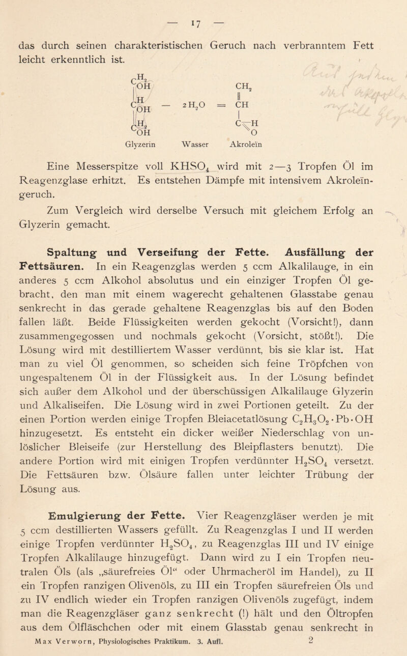 das durch seinen charakteristischen Geruch nach verbranntem Fett leicht erkenntlich ist. CH2 II 2 H20 = CH W asser Akrolein Eine Messerspitze voll KHS04 wird mit 2—3 Tropfen Öl im Reagenzglase erhitzt. Es entstehen Dämpfe mit intensivem Akrolein- geruch. Zum Vergleich wird derselbe Versuch mit gleichem Erfolg an Glyzerin gemacht. Spaltung und Verseifung der Fette. Ausfällung der Fettsäuren. In ein Reagenzglas werden 5 ccm Alkalilauge, in ein anderes 5 ccm Alkohol absolutus und ein einziger Tropfen Öl ge- bracht. den man mit einem wagerecht gehaltenen Glasstabe genau senkrecht in das gerade gehaltene Reagenzglas bis auf den Boden fallen läßt. Beide Flüssigkeiten werden gekocht (Vorsicht!), dann zusammengegossen und nochmals gekocht (Vorsicht, stößt!). Die Lösung wird mit destilliertem Wasser verdünnt, bis sie klar ist. Hat man zu viel Öl genommen, so scheiden sich feine Tröpfchen von ungespaltenem Öl in der Flüssigkeit aus. In der Lösung befindet sich außer dem Alkohol und der überschüssigen Alkalilauge Glyzerin und Alkaliseifen. Die Lösung wird in zwei Portionen geteilt. Zu der einen Portion werden einige Tropfen Bleiacetatlösung C2H302*Pb*0H hinzugesetzt. Es entsteht ein dicker weißer Niederschlag von un- löslicher Bleiseife (zur Herstellung des Bleipflasters benutzt). Die andere Portion wird mit einigen Tropfen verdünnter H2S04 versetzt. Die Fettsäuren bzw. Ölsäure fallen unter leichter Trübung der Lösung aus. Emulgierung der Fette. Vier Reagenzgläser werden je mit 5 ccm destillierten Wassers gefüllt. Zu Reagenzglas I und II werden einige Tropfen verdünnter H2S04, zu Reagenzglas III und IV einige Tropfen Alkalilauge hinzugefügt. Dann wird zu I ein Tropfen neu- tralen Öls (als „säurefreies Öl“ oder Uhrmacheröl im Handel), zu II ein Tropfen ranzigen Olivenöls, zu III ein Tropfen säurefreien Öls und zu IV endlich wieder ein Tropfen ranzigen Olivenöls zugefügt, indem man die Reagenzgläser ganz senkrecht (!) hält und den Öltropfen aus dem Olfläschchen oder mit einem Glasstab genau senkrecht in Max Verworn, Physiologisches Praktikum. 3. Aufl. 2 CH2 loh cH - UOH Tb OH Glyzerin