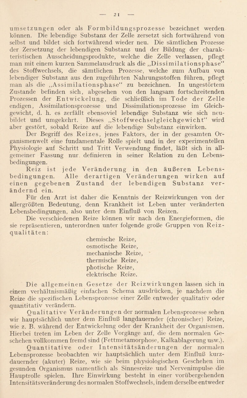 Umsetzungen oder als Formbildungsprozesse bezeichnet werden können. Die lebendige Substanz der Zelle zersetzt sich fortwährend von selbst und bildet sich fortwährend wieder neu. Die sämtlichen Prozesse der Zersetzung der lebendigen Substanz und der Bildung der charak- teristischen Ausscheidungsprodukte, welche die Zelle verlassen, pflegt man mit einem kurzen Sammelausdruck als die ,,Dissimilationsphase“ des Stoffwechsels, die sämtlichen Prozesse, welche zum Aufbau von lebendiger Substanz aus den zugeführten Nahrungsstoffen führen, pflegt man als die ,,Assimilationsphase“ zu bezeichnen. In ungestörtem Zustande befinden sich, abgesehen von den langsam fortschreitenden Prozessen der Entwickelung, die schließlich im Tode der Zelle endigen, Assimilationsprozesse und Dissimilationsprozesse im Gleich- gewicht, d. h. es zerfällt ebensoviel lebendige Substanz wie sich neu- bildet und umgekehrt. Dieses ,,Stoff Wechselgleichgewicht“ wird aber gestört, sobald Reize auf die lebendige Substanz einwirken. Der Begriff des Reizes, jenes Faktors, der in der gesamten Or- ganismenwelt eine fundamentale Rolle spielt und in der experimentellen Physiologie auf Schritt und Tritt Verwendung findet, läßt sich in all- gemeiner Fassung nur definieren in seiner Relation zu den Lebens- bedingungen. Reiz ist jede Veränderung in den äußeren Lebens- bedingungen. Alle derartigen Veränderungen wirken auf einen gegebenen Zustand der lebendigen Substanz ver- ändernd ein. Für den Arzt ist daher die Kenntnis der Reizwirkungen von der allergrößten Bedeutung, denn Krankheit ist Leben unter veränderten Lebensbedingungen, also unter dem Einfluß von Reizen. Die verschiedenen Reize können wir nach den Energieformen, die sie repräsentieren, unterordnen unter folgende große Gruppen von Reiz- qualitäten: chemische Reize, osmotische Reize, mechanische Reize, thermische Reize, photische Reize, elektrische Reize. Die allgemeinen Gesetze der Reizwirkungen lassen sich in einem verhältnismäßig einfachen Schema ausdriicken, je nachdem die Reize die spezifischen Lebensprozesse einer Zelle entweder qualitativ oder quantitativ verändern. Qualitative Veränderungen der normalen Lebensprozesse sehen wir hauptsächlich unter dem Einfluß langdauernder (chronischer) Reize, wie z. B. während der Entwickelung oder der Krankheit der Organismen. Hierbei treten im Leben der Zelle Vorgänge auf, die dem normalen Ge- schehen vollkommen fremd sind (Fettmetamorphose, Kalkablagerung usw.). Quantitative oder Intensitätsänderungen der normalen Lebensprozesse beobachten wir hauptsächlich unter dem Einfluß kurz- dauernder (akuter) Reize, wie sie beim physiologischen Geschehen im gesunden Organismus namentlich als Sinnesreize und Nervenimpulse die Hauptrolle spielen. Ihre Einwirkung besteht in einer vorübergehenden Intensitätsveränderung des normalen Stoffwechsels, indem derselbe entweder
