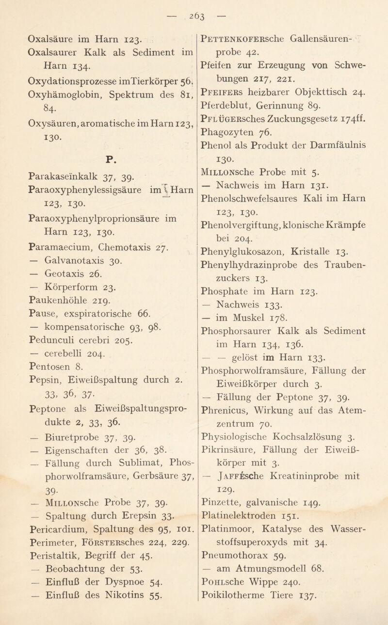 Oxalsäure im Harn 123. Oxalsaurer Kalk als Sediment im Harn 134. Oxydationsprozesse imTierkörper 56. Oxyhämoglobin, Spektrum des 81, 84. Oxysäuren, aromatische im Harn 123, 130. P. Parakaseinkalk 37, 39. Paraoxyphenylessigsäure im % Harn 123, 130. Paraoxyphenylproprionsäure im Harn 123, 130. Paramaecium, Chemotaxis 27. — Galvanotaxis 30. — Geotaxis 26. — Körperform 23. Paukenhöhle 219. Pause, exspiratorische 66. — kompensatorische 93, 98. Pedunculi cerebri 205. — cerebelli 204. Pentosen 8. Pepsin, Eiweißspaltung durch 2. 33, 36, 37- Peptone als Eiweißspaltungspro- dukte 2, 33, 36. — Biuretprobe 37, 39. — Eigenschaften der 36, 38. — Fällung durch Sublimat, Phos- phorwolframsäure, Gerbsäure 37, 39- — MiLLONSche Probe 37, 39. — Spaltung durch Erepsin 33. Pericardium, Spaltung des 95, 101. Perimeter, FÖRSTERsches 224, 229. Peristaltik, Begriff der 45. — Beobachtung der 53. — Einfluß der Dyspnoe 54. — Einfluß des Nikotins 55. PETTENKOFERsche Gallensäuren- probe 42. Pfeifen zur Erzeugung von Schwe- bungen 217, 221. Pfeifers heizbarer Objekttisch 24. Pferdeblut, Gerinnung 89. PFLÜGERsches Zuckungsgesetz I74ff. Phagozyten 76. Phenol als Produkt der Darmfäulnis 130. MiLLONSche Probe mit 5. — Nachweis im Harn 131. Phenolschwefelsaures Kali im Harn 123, 130. Phenolvergiftung, klonische Krämpfe bei 204. Phenylglukosazon, Kristalle 13. Phenylhydrazinprobe des Trauben- zuckers 13. Phosphate im Harn 123. — Nachweis 133. — im Muskel 178. Phosphorsaurer Kalk als Sediment im Harn 134, 136. — — gelöst im Harn 133. Phosphorwolframsäure, Fällung der Eiweißkörper durch 3. — Fällung der Peptone 37, 39. Phrenicus, Wirkung auf das Atem- zentrum 70. Physiologische Kochsalzlösung 3. Pikrinsäure, Fällung der Eiweiß- körper mit 3. — jAFFEsche Kreatininprobe mit 129. Pinzette, galvanische 149. Platinelektroden 151. Platinmoor, Katalyse des Wasser- stoffsuperoxyds mit 34. Pneumothorax 59. — am Atmungsmodell 68. PoiiLsche Wippe 240. Poikilotherme Tiere 137.