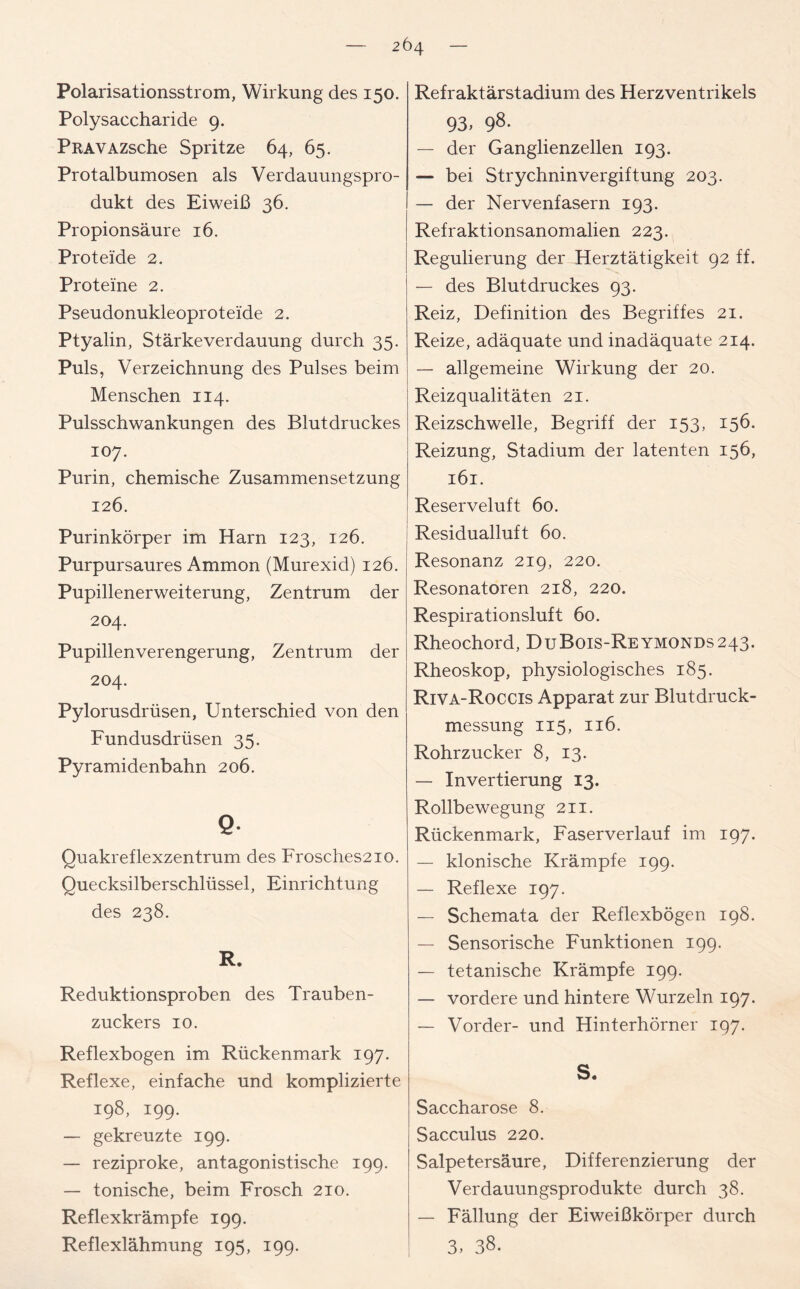 Polarisationsstrom, Wirkung des 150. Polysaccharide 9. PRAVAZsche Spritze 64, 65. Protalbumosen als Verdauungspro- dukt des Eiweiß 36. Propionsäure 16. Proteide 2. Proteine 2. Pseudonukleoproteide 2. Ptyalin, Stärke Verdauung durch 35. Puls, Verzeichnung des Pulses beim Menschen 114. Pulsschwankungen des Blutdruckes 107. Purin, chemische Zusammensetzung 126. Purinkörper im Harn 123, 126. Purpursaures Ammon (Murexid) 126. Pupillenerweiterung, Zentrum der 204. Pupillenverengerung, Zentrum der 204. Pylorusdrüsen, Unterschied von den Fundusdrüsen 35. Pyramidenbahn 206. Q- Quakreflexzentrum des Frosches2io. Quecksilberschlüssel, Einrichtung des 238. R. Reduktionsproben des Trauben- zuckers 10. Reflexbogen im Rückenmark 197. Reflexe, einfache und komplizierte 198, 199. — gekreuzte 199. — reziproke, antagonistische 199. — tonische, beim Frosch 210. Reflexkrämpfe 199. Reflexlähmung 195, 199. Refraktärstadium des Herzventrikels 93, 98- — der Ganglienzellen 193. — bei Strychnin Vergiftung 203. — der Nervenfasern 193. Refraktionsanomalien 223. Regulierung der Herztätigkeit 92 ff. — des Blutdruckes 93. Reiz, Definition des Begriffes 21. Reize, adäquate und inadäquate 214. — allgemeine Wirkung der 20. Reizqualitäten 21. Reizschwelle, Begriff der 153, 156. Reizung, Stadium der latenten 156, 161. Reserveluft 60. Residualluft 60. Resonanz 219, 220. Resonatoren 218, 220. Respirationsluft 60. Rheochord, DuBois-Reymonds243. Rheoskop, physiologisches 185. Riva-Roccis Apparat zur Blutdruck- messung 115, 116. Rohrzucker 8, 13. — Invertierung 13. Rollbewegung 211. Rückenmark, Faserverlauf im 197. — klonische Krämpfe 199. — Reflexe 197. — Schemata der Reflexbögen 198. — Sensorische Funktionen 199. — tetanische Krämpfe 199. — vordere und hintere Wurzeln 197. — Vorder- und Hinterhörner 197. S. Saccharose 8. Sacculus 220. Salpetersäure, Differenzierung der Verdauungsprodukte durch 38. — Fällung der Eiweißkörper durch 3.38.