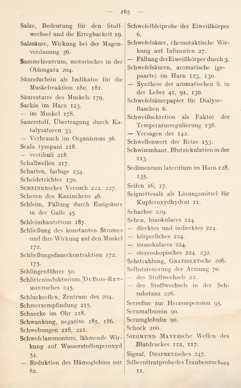 Salze, Bedeutung für den Stoff- wechsel und die Erregbarkeit 19. Salzsäure, Wirkung bei der Magen- verdauung 36. Sammelzentrum, motorisches in der Oblongata 204. Säurefuchsin als Indikator für die Muskelreaktion 180, 181. Säurestarre des Muskels 179. Sarkin im Harn 123. — im Muskel 178. Sauerstoff, Übertragung durch Ka- talysatoren 33. — Verbrauch im Organismus 56. Scala tympani 218. — vestibuli 218. Schallwellen 217. Schatten, farbige 234. Scheidetrichter 130. ScHEiNERscher Versuch 222, 227. Scheren des Kaninchens 46. Schleim, Fällung durch Essigsäure in der Galle 45. Schleimhautstrom 187. Schließung des konstanten Stromes und ihre Wirkung auf den Muskel 172. Schließungsdauerkontraktion 172, I75- Schlingenführer 50. Schlitteninduktorium/DuBois-REY- MONDsches 245. Schluckreflex, Zentrum des 204. Schmerzempfindung 215. Schnecke im Ohr 218. Schwankung, negative 185, 186. Schwebungen 218, 221. Schwefelammonium, lähmende Wir- kung auf Wasserstoffsuperoxyd 34- — Reduktion des Hämoglobins mit 82. Schwefelbleiprobe der Eiweißkörper 6. Schwefelsäure, chemotaktische Wir- kung auf Infusorien 27. — Fällung derEiweißkörper durch 3. Schwefelsäuren, aromatische (ge- paarte) im Harn 123, 130. — Synthese der aromatischen S. in der Leber 41, 91, 130. Schwefelsäurepapier für Dialyse- flaschen 6. Schweißsekretion als Faktor der Temperaturregulierung 138. — Versagen der 142. Schwellenwert der Reize 153. Schwimmhaut, Blutzirkulation in der ii3- Sedimentum lateritium im Harn 128, 135- Seifen 16, 17. Seignettesalz als Lösungsmittel für Kupferoxydhydrat 11. Sehachse 229. Sehen, binokulares 224. — direktes und indirektes 224. — körperliches 224. — monokulares 224. — stereoskopisches 224, 232. Sehstrahlung, GRATiOLETsche 206. Selbststeuerung der Atmung 70. — des Stoffwechsels 22. — des Stoffwechsels in der Seh- substanz 226. Serrefine zur Herzsuspension 95. Serumalbumin 90. Serumglobulin 90. Schock 200. Siegmund MAYERsche Wellen des Blutdruckes 112, 117. Signal, DESPRETZsches 247. Silbernitratprobe des Traubenzuckers 11.