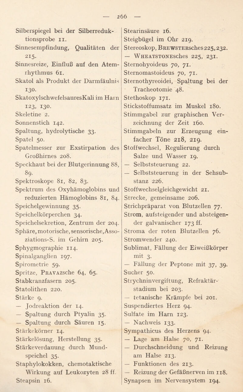 Silberspiegel bei der Silberreduk- tionsprobe ii. Sinnesempfindung, Qualitäten der 215. Sinnesreize, Einfluß auf den Atem- rhythmus 61. Skatol als Produkt der Darmfäulnis 130. SkatoxylschwefelsauresKali im Harn 123, 130. Skeletine 2. Sonnenstich 142. Spaltung, hydrolytische 33. Spatel 50. Spatelmesser zur Exstirpation des Großhirnes 208. Speckhaut bei der Blutgerinnung 88, 89. Spektroskope 81, 82, 83. Spektrum des Oxyhämoglobins und reduzierten Hämoglobins 81, 84. Speichelgewinnung 35. Speichelkörperchen 34. Speichelsekretion, Zentrum der 204. Sphäre, motorische, sensorische, Asso- ziations-S. im Gehirn 205. Sphygmographie 114. Spinalganglien 197. Spirometrie 59. Spritze, PRAVAZsche 64, 65. Stabkranzfasern 205. Statolithen 220. Stärke 9. — Jodreaktion der 14. — Spaltung durch Ptyalin 35. — Spaltung durch Säuren 15. Stärkekörner 14. Stärkelösung, Herstellung 35. Stärke Verdauung durch Mund- speichel 35. Staphylokokken, chemotaktische Wirkung auf Leukozyten 28 ff. Steapsin 16. Stearinsäure 16. Steigbügel im Ohr 219. Stereoskop, BREWSTERsches225,232. — WHEATSTONESChes 225, 23z- Sternohyoideus 70, 71. Sternomastoideus 70, 71. Sternothyreoidei, Spaltung bei der Tracheotomie 48. Stethoskop 171. Stickstoffumsatz im Muskel 180. Stimmgabel zur graphischen Ver- zeichnung der Zeit 160. Stimmgabeln zur Erzeugung ein- facher Töne 218, 219. Stoffwechsel, Regulierung durch Salze und Wasser 19. — Selbststeuerung 22. — Selbststeuerung in der Sehsub- stanz 226. Stoffwechselgleichgewicht 21. Strecke, gemeinsame 206. Strichpräparat von Blutzellen 77. Strom, aufsteigender und absteigen- der galvanischer 173 ff. Stroma der roten Blutzellen 76. Stromwender 240. Sublimat, Fällung der Eiweißkörper mit 3. — Fällung der Peptone mit 37, 39. Sucher 50. Strychninvergiftung, Refraktär- stadium bei 203. — tetanische Krämpfe bei 201. Suspendiertes Herz 94. Sulfate im Harn 123. — Nachweis 133. Sympathicus des Herzens 94. — Lage am Halse 70, 71. — Durchschneidung und Reizung am Halse 213. — Funktionen des 213. — Reizung der Gefäßnerven im 118. Synapsen im Nervensystem 194.