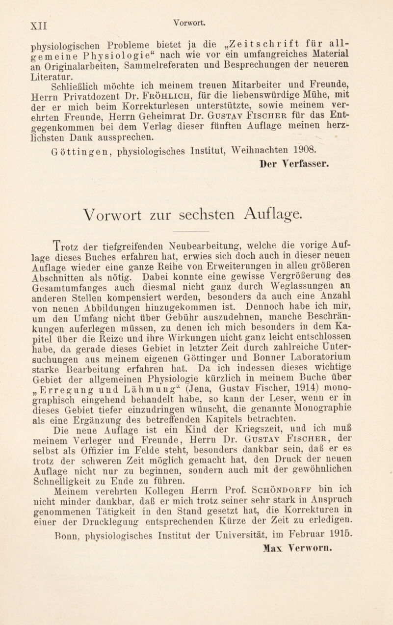 physiologischen Probleme bietet ja die „Zeitschrift für all- gemeine Physiologie“ nach wie vor ein umfangreiches Material an Originalarbeiten, Sammelreferaten und Besprechungen der neueren Literatur Schließlich möchte ich meinem treuen Mitarbeiter und Freunde, Herrn Privatdozent Dr. Fröhlich, für die liebenswürdige Mühe, mit der er mich beim Korrekturlesen unterstützte, sowie meinem ver- ehrten Freunde, Herrn Geheimrat Dr. Gustav Fischer für das Ent- gegenkommen bei dem Verlag dieser fünften Auflage meinen herz- lichsten Dank aussprechen. Göttingen, physiologisches Institut, Weihnachten 1908. Der Verfasser. Vorwort zur sechsten Auflage. Trotz der tiefgreifenden Neubearbeitung, welche die vorige Auf- lage dieses Buches erfahren hat, erwies sich doch auch in dieser neuen Auflage wieder eine ganze Reihe von Erweiterungen in allen größeren Abschnitten als nötig. Dabei konnte eine gewisse Vergrößerung des Gesamtumfanges auch diesmal nicht ganz durch Weglassungen an anderen Stellen kompensiert werden, besonders da auch eine Anzahl von neuen Abbildungen hinzugekommen ist. Dennoch habe ich mir, um den Umfang nicht über Gebühr auszudehnen, manche Beschrän- kungen auferlegen müssen, zu denen ich mich besonders in dem Ka- pitel über die Reize und ihre Wirkungen nicht ganz leicht entschlossen habe, da gerade dieses Gebiet in letzter Zeit durch zahlreiche Unter- suchungen aus meinem eigenen Göttinger und Bonner Laboratorium starke Bearbeitung erfahren hat. Da ich indessen dieses wichtige Gebiet der allgemeinen Physiologie kürzlich in meinem Buche über „Erregung und Lähmung“ (Jena, Gustav Fischer, 1914) mono- graphisch eingehend behandelt habe, so kann der Leser, wenn er in dieses Gebiet tiefer einzudringen wünscht, die genannte Monographie als eine Ergänzung des betreffenden Kapitels betrachten. Die neue Auflage ist ein Kind der Kriegszeit, und ich muß meinem Verleger und Freunde, Herrn Dr. Gustav Fischer, der selbst als Offizier im Felde steht, besonders dankbar sein, daß er es trotz der schweren Zeit möglich gemacht hat, den Druck der neuen Auflage nicht nur zu beginnen, sondern auch mit der gewöhnlichen Schnelligkeit zu Ende zu führen. Meinem verehrten Kollegen Herrn Prof. Schöndorff bin ich nicht minder dankbar, daß er mich trotz seiner sehr stark in Anspruch genommenen Tätigkeit in den Stand gesetzt hat, die Korrekturen in einer der Drucklegung entsprechenden Kürze der Zeit zu erledigen. Bonn, physiologisches Institut der Universität, im Februar 1915. Max Verworn.
