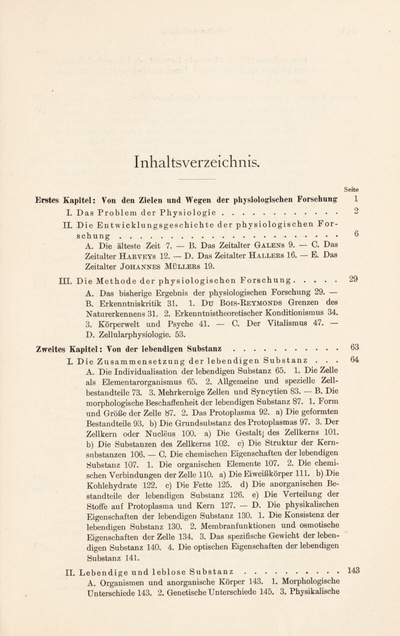 Inhaltsverzeichnis. Seite Erstes Kapitel: Von den Zielen und Wegen der physiologischen Forschung 1 I. Das Problem der Physiologie 2 II. Die Entwicklungsgeschichte der physiologischen For- schung 6 A. Die älteste Zeit 7. — B. Das Zeitalter Galens 9. — C. Das Zeitalter Harveys 12. — D. Das Zeitalter Hallers 16. — E. Das Zeitalter Johannes Müllers 19. III. Die Methode der physiologischen Forschung 29 A. Das bisherige Ergebnis der physiologischen Forschung 29. — B. Erkenntniskritik 31. 1. Du Bois-Reymonds Grenzen des Naturerkennens 31. 2. Erkenntnistheoretischer Konditionismus 34. 3. Körperwelt und Psyche 41. — C. Der Vitalismus 47. — D. Zellularphysiologie. 53. Zweites Kapitel: Von der lebendigen Substanz 63 I. Die Zusammensetzung der lebendigen Substanz . . . 64 A. Die Individualisation der lebendigen Substanz 65. 1. Die Zelle als Elementarorganismus 65. 2. Allgemeine und spezielle Zell- bestandteile 73. 3. Mehrkernige Zellen und Syncytien 83. — B. Die morphologische Beschaffenheit der lebendigen Substanz 87. 1. Form und Größe der Zelle 87. 2. Das Protoplasma 92. a) Die geformten Bestandteile 93. b) Die Grundsubstanz des Protoplasmas 97. 3. Der Zellkern oder Nucleus 100. a) Die Gestalt] des Zellkerns 101. b) Die Substanzen des Zellkerns 102. c) Die Struktur der Kern- substanzen 106. — C. Die chemischen Eigenschaften der lebendigen Substanz 107. 1. Die organischen Elemente 107. 2. Die chemi- schen Verbindungen der Zelle 110. a) Die Eiweißkörper 111. b) Die Kohlehydrate 122. c) Die Fette 125. d) Die anorganischen Be- standteile der lebendigen Substanz 126. e) Die Verteilung der Stoffe auf Protoplasma und Kern 127. — D. Die physikalischen Eigenschaften der lebendigen Substanz 130. 1. Die Konsistenz der lebendigen Substanz 130. 2. Membranfunktionen und osmotische Eigenschaften der Zelle 134. 3. Das spezifische Gewicht der leben- digen Substanz 140. 4. Die optischen Eigenschaften der lebendigen Substanz 141. II. LebendigeundlebloseSubstanz . . 143 A. Organismen und anorganische Körper 143. 1. Morphologische