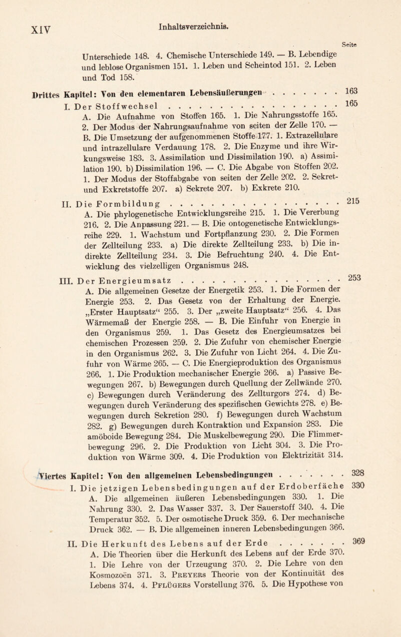 Seite Unterschiede 148. 4. Chemische Unterschiede 149. — B. Lebendige und leblose Organismen 151. 1. Leben und Scheintod 151. 2. Leben und Tod 158. Drittes Kapitel: Von den elementaren Lebensäußerungen I. Der Stoffwechsel A. Die Aufnahme von Stoffen 165. 1. Die Nahrungsstoffe 165. 2. Der Modus der Nahrungsaufnahme von seiten der Zelle 170. — B. Die Umsetzung der aufgenommenen Stoffe 177. 1. Extrazellulare und intrazellulare Verdauung 178. 2. Die Enzyme und ihre Wir- kungsweise 188. 3. Assimilation und Dissimilation 190. a) Assimi- lation 190. b) Dissimilation 196. — C. Die Abgabe von Stoffen 202. 1. Der Modus der Stoffabgabe von seiten der Zelle 202. 2. Sekret- und Exkretstoffe 207. a) Sekrete 207. b) Exkrete 210. II. Die Formbildung A. Die phylogenetische Entwicklungsreihe 215. 1. Die Vererbung 216. 2. Die Anpassung 221. — B. Die ontogenetische Entwicklungs- reihe 229. 1. Wachstum und Fortpflanzung 230. 2. Die Formen der Zellteilung 233. a) Die direkte Zellteilung 233. b) Die in- direkte Zellteilung 234. 3. Die Befruchtung 240. 4. Die Ent- wicklung des vielzelligen Organismus 248. III. Der Energieumsatz A. Die allgemeinen Gesetze der Energetik 253. 1. Die Formen der Energie 253. 2. Das Gesetz von der Erhaltung der Energie. „Erster Hauptsatz“ 255. 3. Der „zweite Hauptsatz“ 256. 4. Das Wärmemaß der Energie 258. — B. Die Einfuhr von Energie in den Organismus 259. 1. Das Gesetz des Energieumsatzes bei chemischen Prozessen 259. 2. Die Zufuhr von chemischer Energie in den Organismus 262. 3. Die Zufuhr von Licht 264. 4. Die Zu- fuhr von Wärme 265. — C. Die Energieproduktion des Organismus 266. 1. Die Produktion mechanischer Energie 266. a) Passive Be- wegungen 267. b) Bewegungen durch Quellung der Zellwände 270. c) Bewegungen durch Veränderung des Zellturgors 274. d) Be- wegungen durch Veränderung des spezifischen Gewichts 278. e) Be- wegungen durch Sekretion 280. f) Bewegungen durch Wachstum 282. g) Bewegungen durch Kontraktion und Expansion 283. Die amöboide Bewegung 284. Die Muskelbewegung 290. Die Flimmer- bewegung 296. 2. Die Produktion von Licht 304. 3. Die Pro- duktion von Wärme 309. 4. Die Produktion von Elektrizität 314. Viertes Kapitel: Von den allgemeinen Lebensbedingungen 32« I. Die jetzigen Lebensbedingungen auf der Erdoberfäche 330 A. Die allgemeinen äußeren Lebensbedingungen 330. 1. Die Nahrung 330. 2. Das Wasser 337. 3. Der Sauerstoff 340. 4. Die Temperatur 352. 5. Der osmotische Druck 359. 6. Der mechanische Druck 362. — B. Die allgemeinen inneren Lebensbedingungen 366. II. Die Herkunft des Lebens auf der Erde 369 A. Die Theorien über die Herkunft des Lebens auf der Erde 370. 1. Die Lehre von der Urzeugung 370. 2. Die Lehre von den Kosmozoen 371. 3. Preyers Theorie von der Kontinuität des Lebens 374. 4. Pflügers Vorstellung 376. 5. Die Hypothese von