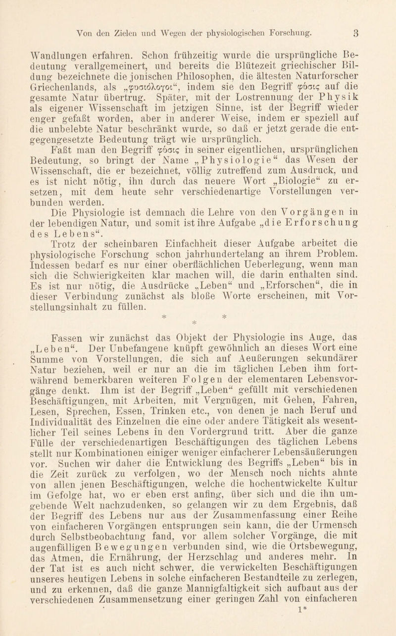 Wandlungen erfahren. Schon frühzeitig wurde die ursprüngliche Be- deutung verallgemeinert, und bereits die Blütezeit griechischer Bil- dung bezeichnete die jonischen Philosophen, die ältesten Naturforscher Griechenlands, als „^doiöXoyoi“, indem sie den Begrilf «pöatg auf die gesamte Natur übertrug. Später, mit der Lostrennung der Physik als eigener Wissenschaft im jetzigen Sinne, ist der Begrilf wieder enger gefaßt worden, aber in anderer Weise, indem er speziell auf die unbelebte Natur beschränkt wurde, so daß er jetzt gerade die ent- gegengesetzte Bedeutung trägt wie ursprünglich. Faßt man den Begriff <pdgis in seiner eigentlichen, ursprünglichen Bedeutung, so bringt der Name „Physiologie“ das Wesen der Wissenschaft, die er bezeichnet, völlig zutreffend zum Ausdruck, und es ist nicht nötig, ihn durch das neuere Wort „Biologie“ zu er- setzen, mit dem heute sehr verschiedenartige Vorstellungen ver- bunden werden. Die Physiologie ist demnach die Lehre von den Vorgängen in der lebendigen Natur, und somit ist ihre Aufgabe „die Erforschung des Leb ens“. Trotz der scheinbaren Einfachheit dieser Aufgabe arbeitet die physiologische Forschung schon jahrhundertelang an ihrem Problem. Indessen bedarf es nur einer oberflächlichen Ueberlegung, wenn man sich die Schwierigkeiten klar machen will, die darin enthalten sind. Es ist nur nötig, die Ausdrücke „Leben“ und „Erforschen“, die in dieser Verbindung zunächst als bloße Worte erscheinen, mit Vor- stellungsinhalt zu füllen. * Fassen wir zunächst das Objekt der Physiologie ins Auge, das „Leben“. Der Unbefangene knüpft gewöhnlich an dieses Wort eine Summe von Vorstellungen, die sich auf Aeußerungen sekundärer Natur beziehen, weil er nur an die im täglichen Leben ihm fort- während bemerkbaren weiteren Folgen der elementaren Lebensvor- gänge denkt. Ihm ist der Begriff „Leben“ gefüllt mit verschiedenen Beschäftigungen, mit Arbeiten, mit Vergnügen, mit Gehen, Fahren, Lesen, Sprechen, Essen, Trinken etc., von denen je nach Beruf und Individualität des Einzelnen die eine oder andere Tätigkeit als wesent- licher Teil seines Lebens in den Vordergrund tritt. Aber die ganze Fülle der verschiedenartigen Beschäftigungen des täglichen Lebens stellt nur Kombinationen einiger weniger einfacherer Lebensäußerungen vor. Suchen wir daher die Entwicklung des Begriffs „Leben“ bis in die Zeit zurück zu verfolgen, wo der Mensch noch nichts ahnte von allen jenen Beschäftigungen, welche die hochentwickelte Kultur im Gefolge hat, wo er eben erst anfing, über sich und die ihn um- gebende Welt nachzudenken, so gelangen wir zu dem Ergebnis, daß der Begriff des Lebens nur aus der Zusammenfassung einer Reihe von einfacheren Vorgängen entsprungen sein kann, die der Urmensch durch Selbstbeobachtung fand, vor allem solcher Vorgänge, die mit augenfälligen B e w e g u n g e n verbunden sind, wie die Ortsbewegung, das Atmen, die Ernährung, der Herzschlag und anderes mehr. In der Tat ist es auch nicht schwer, die verwickelten Beschäftigungen unseres heutigen Lebens in solche einfacheren Bestandteile zu zerlegen, und zu erkennen, daß die ganze Mannigfaltigkeit sich aufbaut aus der verschiedenen Zusammensetzung einer geringen Zahl von einfacheren l*