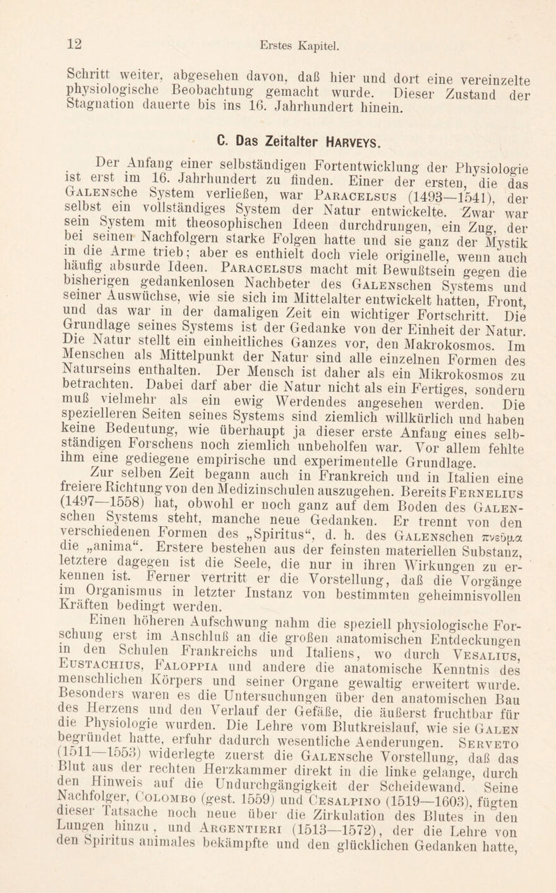 Schritt weitet, abgesehen davon, daß hier und dort eine vereinzelte physiologische Beobachtung gemacht wurde. Dieser Zustand der Stagnation dauerte bis ins 16. Jahrhundert hinein. C. Das Zeitalter Harveys. Der Anfang einer selbständigen Fortentwicklung der Physiologie ist erst im 16. Jahrhundert zu finden. Einer der ersten, die das GrALENsche System verließen, war Paracelsus (1493—1541). der selbst ein vollständiges System der Natur entwickelte. Zwar war sein System mit theosophischen Ideen durchdrungen, ein Zu°' der bei seinen Nachfolgern starke Folgen hatte und sie ganz der Mystik m die Arme trieb; aber es enthielt doch viele originelle, wenn auch häufig absurde Ideen. Paracelsus macht mit Bewußtsein gegen die bishei igen gedankenlosen Nachbeter des GALENschen Sj^stems und seiner Auswüchse, wie sie sich im Mittelalter entwickelt hatten, Front und das wai. in der damaligen Zeit ein wichtiger Fortschritt. Die Grundlage seines Systems ist der Gedanke von der Einheit der Natur. Die Natur stellt ein einheitliches Ganzes vor, den Makrokosmos. Im Menschen als Mittelpunkt der Natur sind alle einzelnen Formen des Naturseins enthalten. Der Mensch ist daher als ein Mikrokosmos zu betrachten. Dabei darf aber die Natur nicht als ein Fertiges, sondern muß vielmehr als ein ewig Werdendes augesehen werden Die spezielleren Seiten seines Systems sind ziemlich willkürlich und haben keine Bedeutung, wie überhaupt ja dieser erste Anfaug eines selb- ständigen Forschens noch ziemlich unbeholfen war. Vor allem fehlte ihm eine gediegene empirische und experimentelle Grundlage. ■c • Zeit begann auch in Frankreich und in Italien eine Ireiere Richtung von den Medizinschulen auszugehen. Bereits Fernelius (^-lööS) hat, obwohl er noch ganz auf dem Boden des Galen- scheu Systems steht, manche neue Gedanken. Er trennt von den verschiedenen Formen des „Spiritus“, d. h. des GALENschen irveoua die „anima . Erstere bestehen aus der feinsten materiellen Substanz Letztere dagegen ist die Seele, die nur in ihren Wirkungen zu er- kennen ist. Feruer vertritt er die Vorstellung, daß die Vorgänge rg’anismus in letzter Instanz von bestimmten geheimnisvollen Kräften bedingt werden. Einen höheren Aufschwung nahm die speziell physiologische For- schung erst im Anschluß an die großen anatomischen Entdeckungen in den Schulen Frankreichs und Italiens, wo durch Vesalius Eustachius, Faloppia und andere die anatomische Kenntnis des menschlichen Körpers und seiner Organe gewaltig erweitert wurde. Besonders waren es die Untersuchungen über den anatomischen Bau des Herzens und den Verlauf der Gefäße, die äußerst fruchtbar für die Physiologie wurden. Die Lehre vom Blutkreislauf, wie sie Galen begründet hatte, erfuhr dadurch wesentliche Aenderungen. Serveto Ufp 1553) widerlegte zuerst die GALENsche Vorstellung, daß das Blut aus der rechten Herzkammer direkt in die linke gelange, durch den Hinweis aut die Undurchgängigkeit der Scheidewand. Seine Nachfolger, ( olombo (gest. 1559) und Cesalpino (1519—1603), fügten dieser latsache noch neue über die Zirkulation des Blutes in den Bungen hinzu, und Argentieri (1513—1572), der die Lehre von den Spiritus animales bekämpfte und den glücklichen Gedanken hatte,