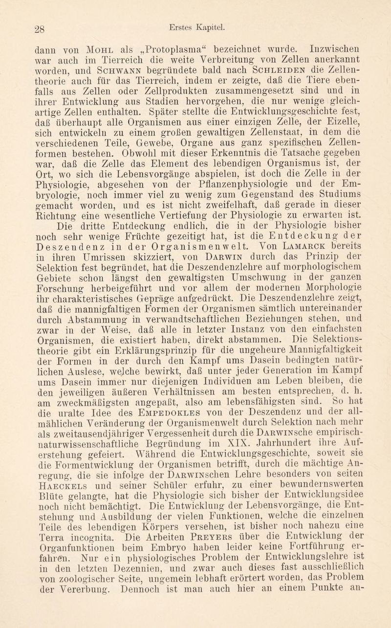 dann von Mohl als „Protoplasma“ bezeichnet wurde. Inzwischen war auch im Tierreich die weite Verbreitung- von Zellen anerkannt worden, und Schwann begründete bald nach Schleiden die Zellen- theorie auch für das Tierreich, indem er zeigte, daß die Tiere eben- falls aus Zellen oder Zellprodukten zusammengesetzt sind und in ihrer Entwicklung aus Stadien hervorgehen, die nur wenige gleich- artige Zellen enthalten. Später stellte die Entwicklungsgeschichte fest, daß überhaupt alle Organismen aus einer einzigen Zelle, der Eizelle, sich entwickeln zu einem großen gewaltigen Zellenstaat, in dem die verschiedenen Teile, Gewebe, Organe aus ganz spezifischen Zellen- formen bestehen. Obwohl mit dieser Erkenntnis die Tatsache gegeben war, daß die Zelle das Element des lebendigen Organismus ist, der Ort, wo sich die Lebensvorgänge abspielen, ist doch die Zelle in der Physiologie, abgesehen von der Pflanzenphysiologie und der Em- bryologie, noch immer viel zu wenig zum Gegenstand des Studiums gemacht worden, und es ist nicht zweifelhaft, daß gerade in dieser Richtung eine wesentliche Vertiefung der Physiologie zu erwarten ist. Die dritte Entdeckung endlich, die in der Physiologie bisher noch sehr wenige Früchte gezeitigt hat, ist die Entdeckung der Deszendenz in der 0rganism en weit. Von Lamarck bereits in ihren Umrissen skizziert, von Darwin durch das Prinzip der Selektion fest begründet, hat die Deszendenzlehre auf morphologischem Gebiete schon längst den gewaltigsten Umschwung in der ganzen Forschung herbeigeführt und vor allem der modernen Morphologie ihr charakteristisches Gepräge aufgedrückt. Die Deszendenzlehre zeigt, daß die mannigfaltigen Formen der Organismen sämtlich untereinander durch Abstammung in verwandtschaftlichen Beziehungen stehen, und zwar in der Weise, daß alle in letzter Instanz von den einfachsten Organismen, die existiert haben, direkt abstammen. Die Selektions- theorie gibt ein Erklärungsprinzip für die ungeheure Mannigfaltigkeit der Formen in der durch den Kampf ums Dasein bedingten natür- lichen Auslese, welche bewirkt, daß unter jeder Generation im Kampf ums Dasein immer nur diejenigen Individuen am Leben bleiben, die den jeweiligen äußeren Verhältnissen am besten entsprechen, d. h. am zweckmäßigsten angepaßt, also am lebensfähigsten sind. So hat die uralte Idee des Empedokles von der Deszendenz und der all- mählichen Veränderung der Organismenwelt durch Selektion nach mehr als zweitausendjähriger Vergessenheit durch die ÜARWiNsche empirisch- naturwissenschaftliche Begründung im XIX. Jahrhundert ihre Auf- erstehung gefeiert. Während die Entwicklungsgeschichte, soweit sie die Formentwicklung der Organismen betrifft, durch die mächtige An- regung, die sie infolge der DARWiNschen Lehre besonders von seiten Haeckels und seiner Schüler erfuhr, zu einer bewundernswerten Blüte gelangte, hat die Physiologie sich bisher der Entwicklungsidee noch nicht bemächtigt. Die Entwicklung der Lebensvorgänge, die Ent- stehung und Ausbildung der vielen Funktionen, welche die einzelnen Teile des lebendigen Körpers versehen, ist bisher noch nahezu eine Terra incognita. Die Arbeiten Preyers über die Entwicklung der Organfunktionen beim Embryo haben leider keine Fortführung er- fahren. Nur ein physiologisches Problem der Entwicklungslehre ist in den letzten Dezennien, und zwar auch dieses fast ausschließlich von zoologischer Seite, ungemein lebhaft erörtert worden, das Problem der Vererbung. Dennoch ist man auch hier an einem Punkte an-
