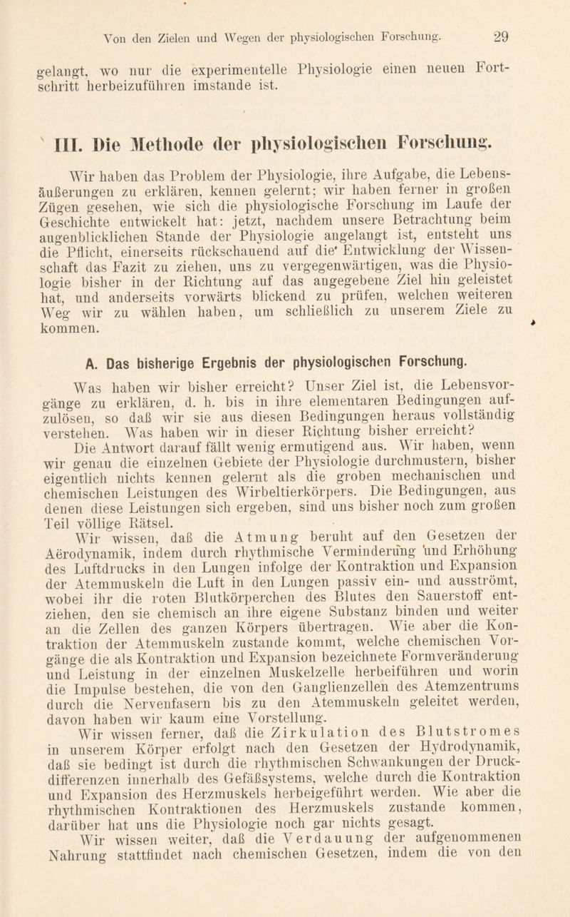 gelangt, wo nur die experimentelle Physiologie einen neuen Fort- schritt herbeizuführen imstande ist. ' III. Die Methode der physiologischen Forschung. Wir haben das Problem der Physiologie, ihre Aufgabe, die Lebens- äußerungen zu erklären, kennen gelernt; wir haben ferner in großen Zügen gesehen, wie sich die physiologische Forschung im Laufe der Geschichte entwickelt hat: jetzt, nachdem unsere Betrachtung beim augenblicklichen Stande der Physiologie angelangt ist, entsteht uns die Pflicht, einerseits rückschauend auf die* Entwicklung der Wissen- schaft das Fazit zu ziehen, uns zu vergegenwärtigen, was die Physio- logie bisher in der Richtung auf das angegebene Ziel hin geleistet hat, und anderseits vorwärts blickend zu prüfen, welchen weiteren Weg wir zu wählen haben, um schließlich zu unserem Ziele zu kommen. A. Das bisherige Ergebnis der physiologischen Forschung. Was haben wir bisher erreicht? Unser Ziel ist, die Lebensvor- gänge zu erklären, d. h. bis in ihre elementaren Bedingungen auf- zulösen, so daß wir sie aus diesen Bedingungen heraus vollständig verstehen. Was haben wir in dieser Richtung bisher erreicht? Die Antwort darauf fällt wenig ermutigend aus. Wir haben, wenn wir genau die einzelnen Gebiete der Physiologie durchmustern, bisher eigentlich nichts kennen gelernt als die groben mechanischen und chemischen Leistungen des Wirbeltierkörpers. Die Bedingungen, aus denen diese Leistungen sich ergeben, sind uns bisher noch zum großen Teil völlige Rätsel. Wir wissen, daß die Atmung beruht auf den Gesetzen der Aerodynamik, indem durch rhythmische Verminderung ‘und Erhöhung des Luftdrucks in den Lungen infolge der Kontraktion und Expansion der Atemmuskeln die Luft in den Lungen passiv ein- und ausströmt, wobei ihr die roten Blutkörperchen des Blutes den Sauerstoff ent- ziehen, den sie chemisch an ihre eigene Substanz binden und weiter an die Zellen des ganzen Körpers übertragen. Wie aber die Kon- traktion der Atemmuskeln zustande kommt, welche chemischen Vor- gänge die als Kontraktion und Expansion bezeichnete Formveränderung und Leistung in der einzelnen Muskelzelle herbeiführen und worin die Impulse bestehen, die von den Ganglienzellen des Atemzentrums durch die Nervenfasern bis zu den Atemmuskeln geleitet werden, davon haben wir kaum eine Vorstellung. Wir wissen ferner, daß die Zirkulation des Blutstromes in unserem Körper erfolgt nach den Gesetzen der Hydrodynamik, daß sie bedingt ist durch die rhythmischen Schwankungen der Druck- differenzen innerhalb des Gefäßsystems, welche durch die Kontraktion und Expansion des Herzmuskels herbeigeführt werden. Wie aber die rhythmischen Kontraktionen des Herzmuskels zustande kommen, darüber hat uns die Physiologie noch gar nichts gesagt. Wir wissen weiter, daß die Verdauung der aufgenommenen Nahrung stattfindet nach chemischen Gesetzen, indem die von den