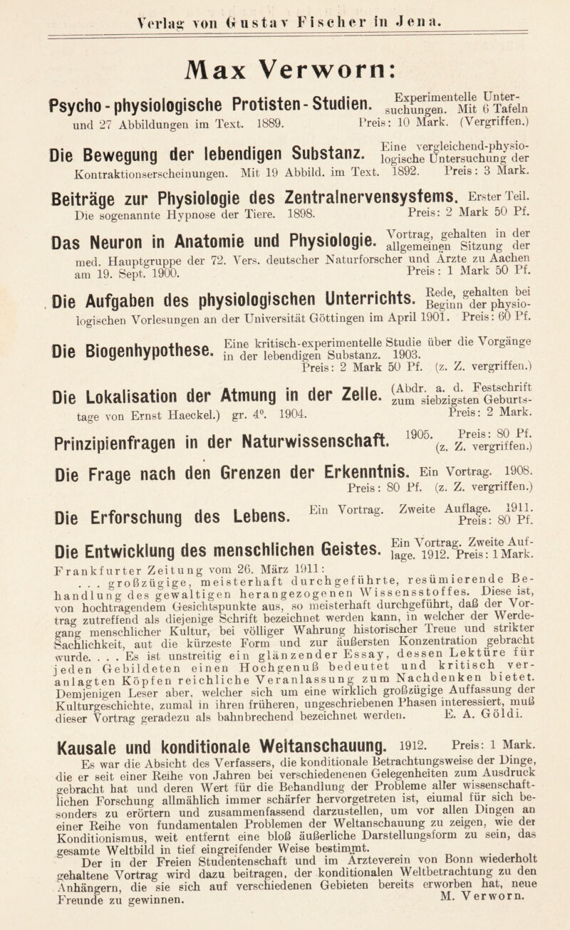 Verlag von (Gustav F i s c her in Jena. Max Verworn: Psycho - physiologische Protisten-Studien. c'S.. und 27 Abbildungen im Text. 1889. Preis: 10 Mark. (Vergriffen.) Die Bewegung der lebendigen Substanz. Kontraktionserscheinungen. Mit 19 Abbild, im Text. Eine vergleichend-physio- logische Untersuchung der 1892. Preis : 3 Mark. Beiträge zur Physiologie des Zentralnervensystems. Erster Teil. Die sogenannte Hypnose der Tiere. 1898. Preis: 2 Mark 50 Pf. Das Neuron in Anatomie und Physiologie. Sgemei’nlPsitzung Pr med. Hauptgruppe der 72. Vers, deutscher Naturforscher und Ärzte zu Aachen am 19. Sept. 1900. Preis: 1 Mark 50 Pf. . Die Aufgaben des physiologischen Unterrichts. logischen Vorlesungen an der Universität Göttingen im April 1901. Preis: 60 I f. Die Biogenhypothese. Eine kritisch-experimentelle Studie über die Vorgänge in der lebendigen Substanz. 1903. Preis: 2 Mark 50 Pf. (z. Z. vergriffen.) Die Lokalisation der Atmung in der Zelle. tage von Ernst Haeckel.) gr. 4°. 1904. Preis: 2 Mark. Prinzipienfragen in der Naturwissenschaft. l9c%. P'pfttPi Die Fraqe nach den Grenzen der Erkenntnis. Ein Vortrag, laos. Preis: 80 Pf. (z. Z. vergriffen.) Die Erforschung des Lebens. Ein Vortrag. Zweite Auflage. 1911. Preis: 80 Pf. Die Entwicklung des menschlichen Geistes. iTgeTwipFreis'^fPrk) Frankfurter Zeitung vom 26. März 1911: .. großzügige, meisterhaft durchgeführte, resümierende Be- handlung des gewaltigen herangezogenen Wissensstoffes. Diese ist, von hochtragendem Gesichtspunkte aus, so meisterhaft durchgeführt, daß der Vor- traf zutreffend als diejenige Schrift bezeichnet werden kann, in welcher der Werde- gang menschlicher Kultur, bei völliger Wahrung historischer Treue und strikter Sachlichkeit, aut die kürzeste Form und zur äußersten Konzentration gebracht wurde. ... Es ist unstreitig ein glänzender Essay, dessen Lektüre für jeden Gebildeten einen Hochgenuß bedeutet und kritisch ver- anlagten Köpfen reichliche Veranlassung zum Nachdenken bietet. Demjenigen Leser aber, welcher sich um eine wirklich großzügige Auffassung der Kulturgeschichte, zumal in ihren früheren, ungeschriebenen Phasen interessiert, muß dieser Vortrag geradezu als bahnbrechend bezeichnet werden. E. A. Göldi. Kausale und konditionale Weitanschauung. 1912. Preis. 1 Mark. Es war die Absicht des Verfassers, die konditionale Betrachtungsweise der Dinge, die er seit einer Reihe von Jahren bei verschiedenenen Gelegenheiten zum Ausdruck gebracht hat und deren Wert für die Behandlung der Probleme aller wissenschaft- lichen Forschung allmählich immer schärfer hervorgetreten ist, eiumal für sich be- sonders zu erörtern und zusammenfassend darzustellen, um vor allen Dingen an einer Reihe von fundamentalen Problemen der Weltanschauung zu zeigen, wie der Konditionismus, weit entfernt eine bloß äußerliche Darstellungsform zu sein, das gesamte Weltbild in tief eingreifender Weise bestimmt. . Der in der Freien Studentenschaft und im Arzteverein von Bonn wiederholt gehaltene Vortrag wird dazu beitragen, der konditionalen Weltbetrachtung zu den 7\nhängern, die sie sich auf verschiedenen Gebieten bereits erworben hat, neue Freunde zu gewinnen. Verworn.