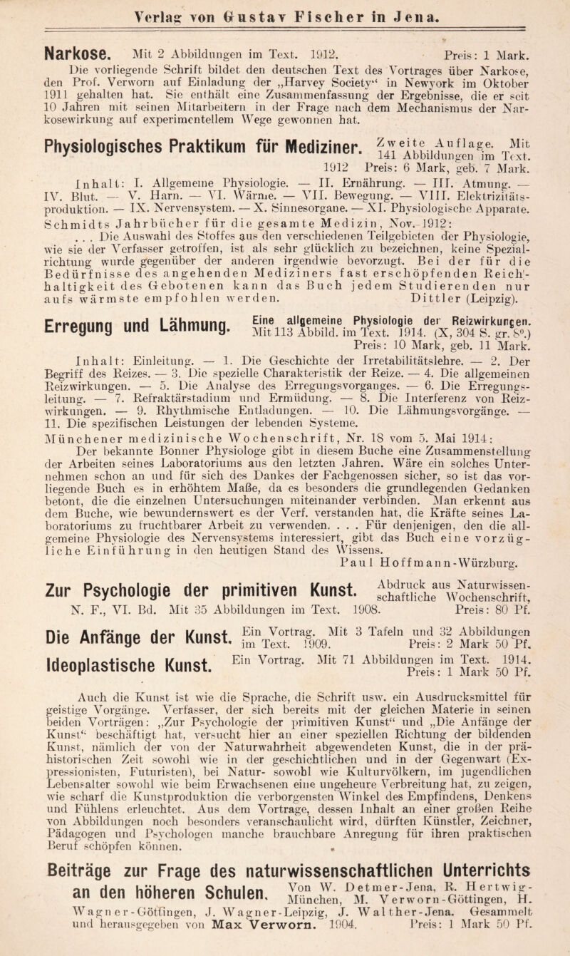 Verlag yoh 0 u s t a y Fischer in Jena. Narkose. Mit 2 Abbildungen im Text. 1912. Preis: 1 Mark. Die vorliegende Schrift bildet den deutschen Text des Vortrages über Narkose, den Prof. Verworn auf Einladung der „Harvey Society“ in Newyork im Oktober 1911 gehalten hat. Sie enthält eine Zusammenfassung der Ergebnisse, die er seit 10 Jahren mit seinen Mitarbeitern in der Frage nach dem Mechanismus der Nar- kosewirkung auf experimentellem Wege gewonnen hat. Physiologisches Praktikum für Mediziner. T“£ 1912 Preis: 6 Mark, geb. 7 Mark. Inhalt: I. Allgemeine Physiologie. — II. Ernährung. — III. Atmung. — IV. Blut. — V. Harn. — VI. Wärme. — VII. Bewegung. — VIII. Elektrizitäts- produktion. — IX. Nervensystem. — X. Sinnesorgane. — XI. Physiologische Apparate. Schmidts Jahrbücher für die gesamte Medizin, Nov. 1912: . . . Die Auswahl des Stoffes aus den verschiedenen Teilgebieten der Physiologie, wie sie der Verfasser getroffen, ist als sehr glücklich zu bezeichnen, keine Spezial- richtung wurde gegenüber der anderen irgendwie bevorzugt. Bei der für die Bedürfnisse des angehenden Mediziners fast erschöpfenden Reich- haltigkeit des G eboten en kann das Buch jedem Studieren den nur aufs wärmste empfohlen werden. Dittler (Leipzig). Erregung und Lähmung. Eine allgemeine Physiologie der Reizwirkurcen. Mit 113 Abbild, im Text. 1914. (X, 304 S. gr. S°.) Preis: 10 Mark, geb. 11 Mark. Inhalt: Einleitung. — 1. Die Geschichte der Irretabilitätslehre. — 2. Der Begriff des Reizes. — 3. Die spezielle Charakteristik der Reize. — 4. Die allgemeinen Reizwirkungen. — 5. Die Analyse des Erregungsvorganges. — 6. Die Erregungs- leitung. — 7. Refraktärstadium und Ermüdung. — 8. Die Interferenz von Reiz- wirkungen. — 9. Rhythmische Entladungen. — 10. Die Lähmungsvorgänge. — 11. Die spezifischen Leistungen der lebenden Systeme. Münchener medizinische Wochenschrift, Nr. 18 vom 5. Mai 1914: Der bekannte Bonner Physiologe gibt in diesem Buche eine Zusammenstellung der Arbeiten seines Laboratoriums aus den letzten Jahren. Wäre ein solches Unter- nehmen schon an und für sich des Dankes der Eachgenossen sicher, so ist das vor- liegende Buch es in erhöhtem Maße, da es besonders die grundlegenden Gedanken betont, die die einzelnen Untersuchungen miteinander verbinden. Man erkennt aus dem Buche, wie bewundernswert es der Verf. verstanden hat, die Kräfte seines La- boratoriums zu fruchtbarer Arbeit zu verwenden. . . . Für denjenigen, den die all- gemeine Physiologie des Nervensystems interessiert, gibt das Buch eine vorzüg- liche Einführung in den heutigen Stand des Wissens. Paul Hoffmann-Würzburg. Zur Psychologie der primitiven Kunst. N. F., VI. Bd. Mit 35 Abbildungen im Text. Abdruck aus Naturwissen- schaftliche Wochenschrift, 1908. Preis: 80 Pf. Hiß Anfönnn Ho»* l/imot Ein Vortrag. Mit 3 Tafeln und 32 Abbildungen uie Antange uer Kunst. im Text# h)09. Preis: 2 Mark 50 pl Ideoplastische Kunst. Ei,‘ Vortrag- Mit 71 AbbilduS;il? SS Ä Auch die Kunst ist wie die Sprache, die Schrift usw. ein Ausdrucksmittel für geistige Vorgänge. Verfasser, der sich bereits mit der gleichen Materie in seinen beiden Vorträgen: ,,Zur Psychologie der primitiven Kunst“ und „Die Anfänge der Kunst“ beschäftigt hat, versucht hier an einer speziellen Richtung der bildenden Kunst, nämlich der von der Naturwahrheit abgewendeten Kunst, die in der prä- historischen Zeit sowohl wie in der geschichtlichen und in der Gegenwart (Ex- pressionisten, Futuristen), bei Natur- sowohl wie Kulturvölkern, im jugendlichen Lebensalter sowohl wie beim Erwachsenen eine ungeheure Verbreitung hat, zu zeigen, wie scharf die Kunstproduktion die verborgensten Winkel des Empfindens, Denkens und Fühlens erleuchtet. Aus dem Vortrage, dessen Inhalt an einer großen Reihe von Abbildungen noch besonders veranschaulicht wird, dürften Künstler, Zeichner, Pädagogen und Psychologen manche brauchbare Anregung für ihren praktischen Beruf schöpfen können. « Beiträge zur Frage des naturwissenschaftlichen Unterrichts an ripn hrihprpn Qrhiilpn Vou w Detmer-Jena, R. Hertwig- dU uen nuneren ocnuien, München, M. Verworn-Göttingen, H. Wagn er-Götfingen, J. Wagner-Leipzig, J. Wal ther-Jena. Gesammelt und herausgegeben von Max Verworn. 1904. Preis: 1 Mark 50 Pf.